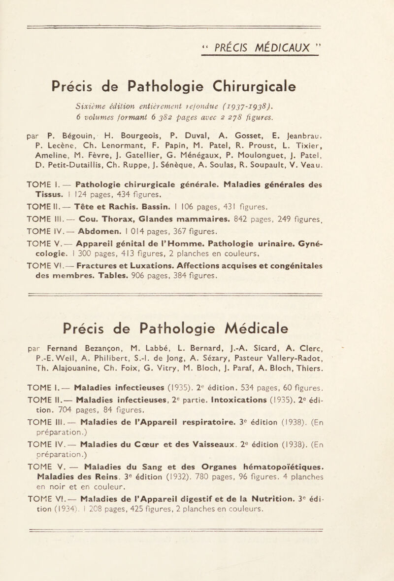 Précis de Pathologie Chirurgicale Sixième édition entièrement refondue (1Q37-IÇ38J. 6 volumes formant 6 382 pages avec 2 278 figures. par P. Bégouin, H. Bourgeois, P. Duval, A. Gosset, E. Jeanbrau, P. Lecène, Ch. Lenormant, F. Papin, M. Patel, R. Proust, L. Tixier, Ameline, M. Fèvre, J. Gatellier, G. Ménégaux, P. Moulonguet, J. Patel, D. Petit-Dutaillis, Ch. Ruppe, J. Sénèque, A. Soûlas, R. Soupault, V. Veau. TOME I. — Pathologie chirurgicale générale. Maladies générales des Tissus. I 124 pages, 434 figures. TOME IL— Tête et Rachis. Bassin. I 106 pages, 431 figures. TOME III.— Cou. Thorax, Glandes mammaires. 842 pages, 249 figures. TOME IV.— Abdomen. I 014 pages, 367 figures. TOME V.— Appareil génital de l’Homme. Pathologie urinaire. Gyné¬ cologie. 1 300 pages, 413 figures, 2 planches en couleurs. TOME VI.— Fractures et Luxations. Affections acquises et congénitales des membres. Tables. 906 pages, 384 figures. Précis de Pathologie Médicale par Fernand Bezançon, M. Labbé, L. Bernard, J.-A. Sicard, A. Clerc, P.-E.Weil, A. Philibert, S.-l. de Jong, A. Sézary, Pasteur Vallery-Radot, Th. Alajouanine, Ch. Foix, G. Vitry, M. Bloch, J. Paraf, A. Bloch, Thiers. TOME L— Malad ies infectieuses (1935). 2e édition. 534 pages, 60 figures. TOME II.— Maladies infectieuses, 2e partie. Intoxications (1935). 2e édi¬ tion. 704 pages, 84 figures. TOME III.— Maladies de l’Appareil respiratoire. 3e édition (1938). (En préparation.) TOME IV.— Maladies du Cœur et des Vaisseaux. 2e édition (1938). (En préparation.) TOME V. — Maladies du Sang et des Organes hématopoïétiques. Maladies des Reins. 3e édition (1932). 780 pages, 96 figures. 4 planches en noir et en couleur. TOME VI.— Maladies de l’Appareil digestif et de la Nutrition. 3e édi¬