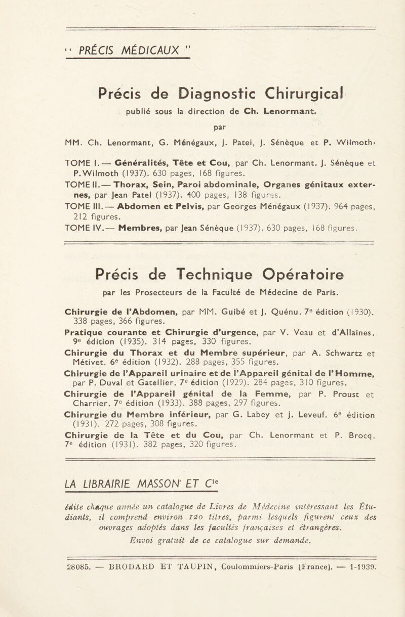 PRÉCIS MÉDICAUX i i Précis de Diagnostic Chirurgical publié sous la direction de Ch. Lenormant. par MM. Ch. Lenormant, G. Ménégaux, J. Patel, J. Sénèque et P. Wilmoth- TOME I.— Généralités, Tête et Cou, par Ch. Lenormant. J. Sénèque et P.Wilmoth (1937). 630 pages, 168 figures. TOME IL—Thorax, Sein, Paroi abdominale, Organes génitaux exter¬ nes, par Jean Patel (1937). 400 pages, 138 figures. TOME III.— Abdomen et Pelvis, par Georges Ménégaux (1937). 964 pages, 212 fgures. TOME IV.— Membres, par Jean Sénèque (1937). 630 pages, i68 figures. Précis de Technique Opératoire par les Prosecteurs de la Faculté de Médecine de Paris. Chirurgie de l'Abdomen, par MM. Guibé et J. Quénu. 7e édition (1930). 338 pages, 366 figures. Pratique courante et Chirurgie d’urgence, par V. Veau et d’Allaines. 9e édition (1935). 314 pages, 330 figures. Chirurgie du Thorax et du Membre supérieur, par A. Schwartz et Métivet. 6e édition (1932). 288 pages, 355 figures. Chirurgie de l’Appareil urinaire et de l’Appareil génital de P Homme, par P. Duval et Gatellier. 7e édition (1929). 284 pages, 310 fgures. Chirurgie de l’Appareiî génital de Sa Femme, par P. Proust et Charrier. 7e édition (1933). 388 pages, 297 fgures. Chirurgie du Membre inférieur, par G. Labey et j. Leveuf. 6e édition (1931). 272 pages, 308 fgures. Chirurgie de la Tête et du Cou, par Ch. Lenormant et P. Brocq. 7e édition (1931). 382 pages, 320 fgures. LA LIBRAIRIE MASSON’ ET Cie édite chaque année un catalogue de Livres de Médecine intéressant Les Étu¬ diants, il comprend environ 120 titres, parmi lesquels figurent ceux des ouvrages adoptés dans les facultés françaises et étrangères. Envoi gratuit de ce catalogue sur demande. 28085. — BRODARD ET TAUPIN, CouJommiers-Paris (France). 1-1939.