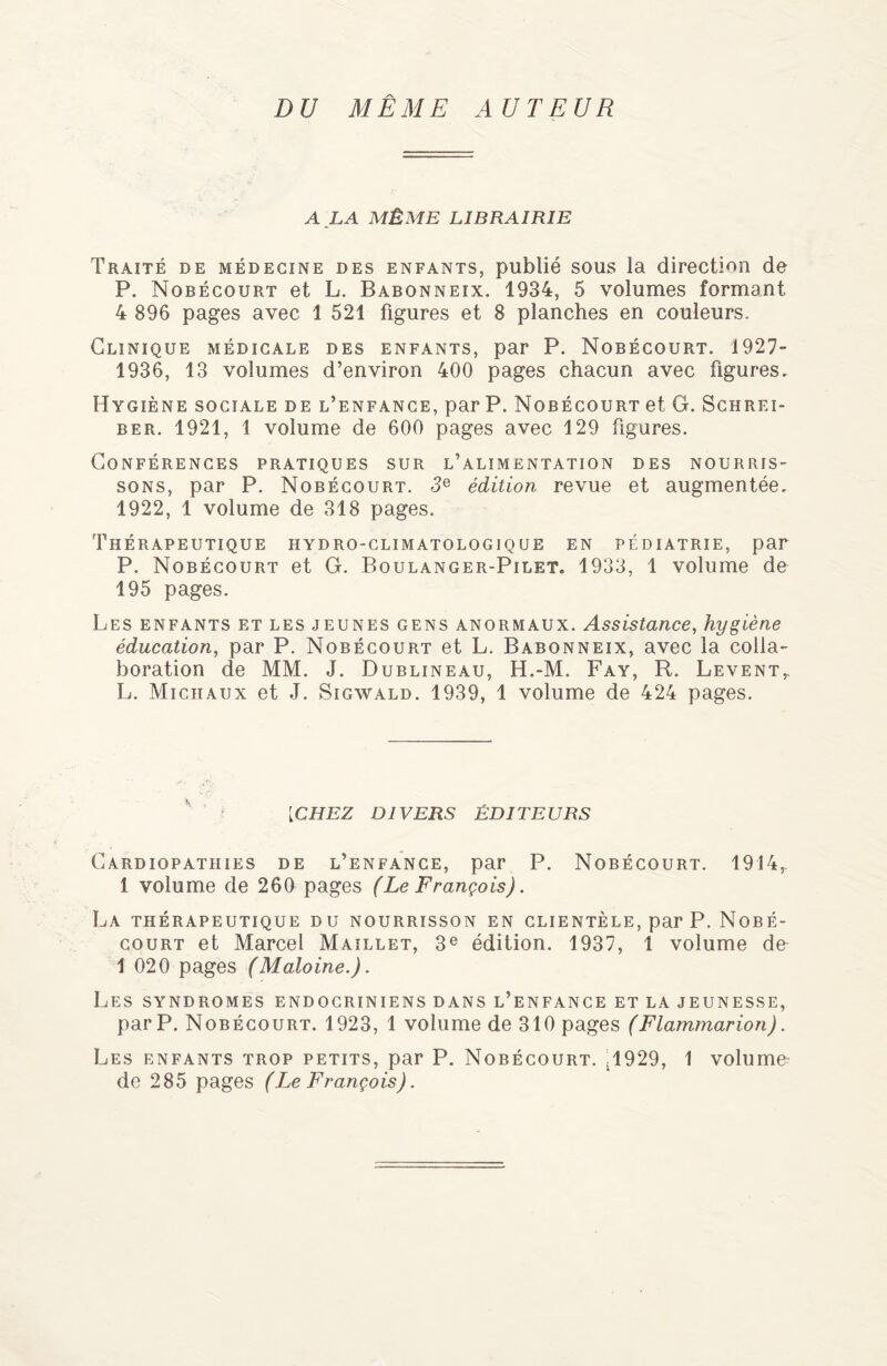 DU MÊME AUTEUR A LA MÊME LIBRAIRIE Traité de médecine des enfants, publié sous la direction de P. Nobécourt et L. Babonneix. 1934, 5 volumes formant 4 896 pages avec 1 521 figures et 8 planches en couleurs. Clinique médicale des enfants, par P. Nobécourt. 1927- 1936, 13 volumes d’environ 400 pages chacun avec figures. Hygiène sociale de l’enfance, par P. Nobécourt et G. Schrf.i- ber. 1921, 1 volume de 600 pages avec 129 figures. Conférences pratiques sur l’alimentation des nourris¬ sons, par P. Nobécourt. 3e édition revue et augmentée. 1922, 1 volume de 318 pages. Thérapeutique hydro-climatologique en pédiatrie, par P. Nobécourt et G. Boulanger-Pilet. 1933, 1 volume de 195 pages. Les enfants et les jeunes gens anormaux. Assistance, hygiène éducation, par P. Nobécourt et L. Babonneix, avec la colla¬ boration de MM. J. Dublineau, H.-M. Fay, R. Lèvent,. L. Michaux et J. Sigwald. 1939, 1 volume de 424 pages. [CHEZ DIVERS ÉDITEURS Cardiopathies de l’enfance, par P. Nobécourt. 1914,. 1 volume de 260 pages (Le François). La thérapeutique du nourrisson en clientèle, par P. Nobé¬ court et Marcel Maillet, 3e édition. 1937, 1 volume de 1 020 pages (Maloine.). Les syndromes endocriniens dans l’enfance et la jeunesse, par P. Nobécourt. 1923, 1 volume de 310 pages (Flammarion). Les enfants trop petits, par P. Nobécourt. ^929, 1 volume- de 285 pages (Le François).