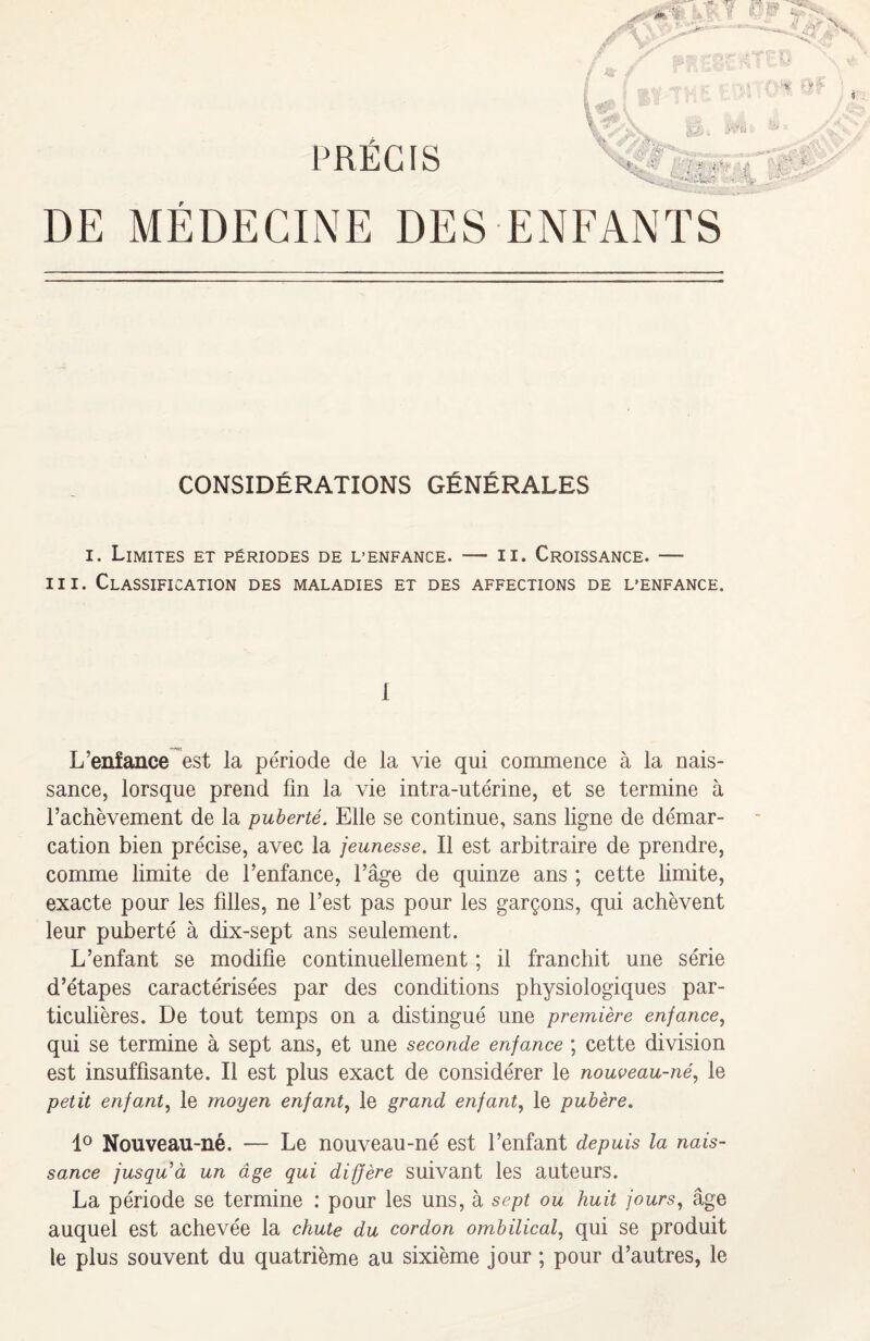 y:Ju r CONSIDÉRATIONS GÉNÉRALES i. Limites et périodes de L’enfance. — n. Croissance. — m. Classification des maladies et des affections de l’enfance. 1 L’enfance est la période de la vie qui commence à la nais¬ sance, lorsque prend fin la vie intra-utérine, et se termine à l’achèvement de la puberté. Elle se continue, sans ligne de démar¬ cation bien précise, avec la jeunesse. Il est arbitraire de prendre, comme limite de l’enfance, l’âge de quinze ans ; cette limite, exacte pour les filles, ne l’est pas pour les garçons, qui achèvent leur puberté à dix-sept ans seulement. L’enfant se modifie continuellement ; il franchit une série d’étapes caractérisées par des conditions physiologiques par¬ ticulières. De tout temps on a distingué une première enfance, qui se termine à sept ans, et une seconde enfance ; cette division est insuffisante. Il est plus exact de considérer le nouveau-né, le petit enfant, le moyen enfant, le grand enfant, le pubère. 1° Nouveau-né, — Le nouveau-né est l’enfant depuis la nais¬ sance jusqu à un âge qui diffère suivant les auteurs. La période se termine : pour les uns, à sept ou huit fours, âge auquel est achevée la chute du cordon ombilical, qui se produit le plus souvent du quatrième au sixième jour ; pour d’autres, le