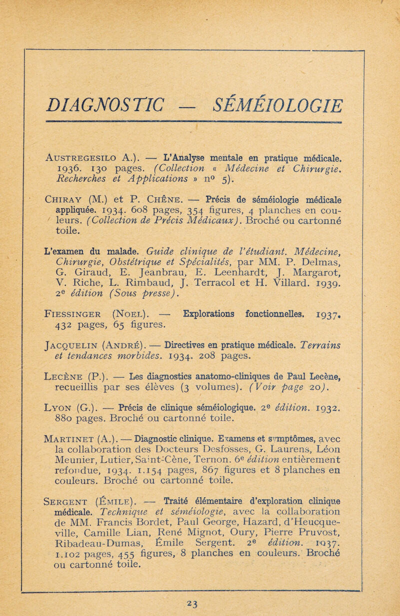 DIAGNOSTIC — SÉMÉIOLOGIE Austregesilo A.). — L’Analyse mentale en pratique médicale. 1936. 130 pages. (Collection « Médecine et Chirurgie. Recherches et Applications » n° 5). Chiray (M.) et P. Chêne. — Précis de séméiologie médicale appliquée. 1934. 608 pages, 354 figures, 4 planches en cou¬ leurs. ( Collection de Précis Médicaux). Broché ou cartonné toile. L’esamen du malade. Guide clinique de Vétudiant. Médecine, Chirurgie, Obstétrique et Spécialités, par MM. P. Delmas, G. Giraud, E. Jeanbrau, E. Leenhardt, J. Margarot, V. Riche, L. Rimbaud, J. Terracol et H. Villard. 1939. 2e édition (Sous presse). Fiessinger (Noël). — Explorations fonctionnelles, 1937, 432 pages, 65 figures. Jacquelin (André). —- Directives en pratique médicale. Terrains et tendances morbides. 1934. 2°8 pages. Lecène (P.). — Les diagnostics anatomo-cliniques de Paul Lecène, recueillis par ses élèves (3 volumes). (Voir page 20). Lyon (G.). — Précis de clinique séméiologique. 2e édition. 1932. 880 pages. Broché ou cartonné toile. Martinet (A.). — Diagnostic clinique. Examens et svmptômes, avec la collaboration des Docteurs Desfosses, G. Laurens, Léon Meunier, Lutier, Saint-Cène, Ternon. 6e édition entièrement refondue, 1934. 1.154 pages, 867 figures et 8 planches en couleurs. Broché ou cartonné toile. Sergent (Émile). — Traité élémentaire d’exploration clinique médicale. Technique et séméiologie, avec la collaboration de MM. Francis Bordet, Paul George, Hazard, d’Heucque- ville, Camille Lian, René Mignot, Oury, Pierre Pruvost, Ribadeau-Dumas, Émile Sergent. 2e édition. 1037. 1.102 pages, 455 figures, 8 planches en couleurs. Broché ou cartonné toile.
