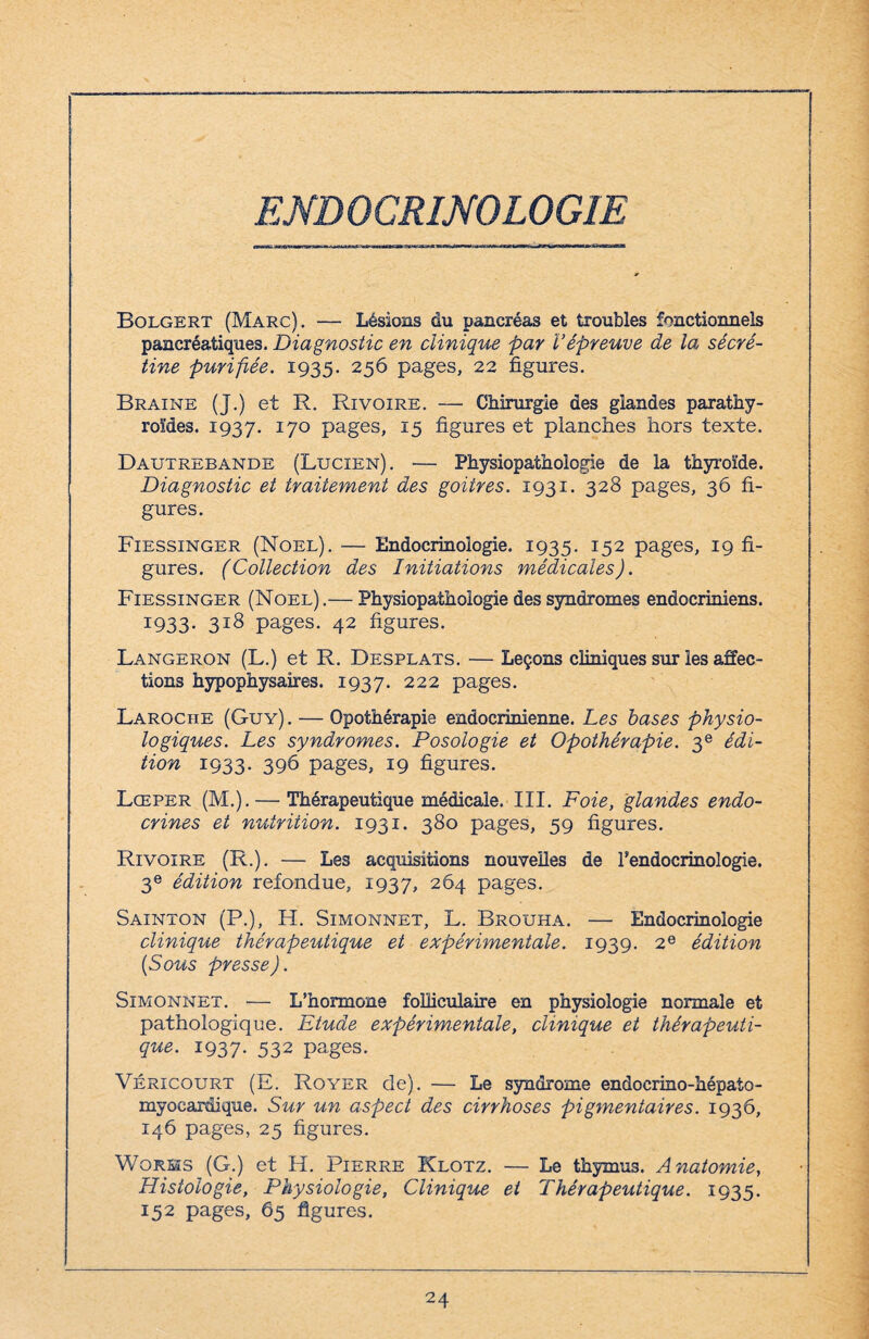 ENDOCRINOLOGIE Bolgert (Marc). — Lésions du pancréas et troubles fonctionnels pancréatiques. Diagnostic en clinique par l’épreuve de la sécré- tine purifiée. 1935. 256 pages, 22 figures. Braine (J.) et R. Rivoire. — Chirurgie des glandes parathy¬ roïdes. 1937. I7° pages, *5 figures et planches hors texte. Dautrebande (Lucien). — Physiopathologie de la thyroïde. Diagnostic et traitement des goitres. 1931. 328 pages, 36 fi¬ gures. Fiessinger (Noël). — Endocrinologie. 1935. 152 pages, 19 fi¬ gures. (Collection des Initiations médicales). Fiessinger (Noël).— Physiopathologie des syndromes endocriniens. 1933. 318 pages. 42 figures. Langeron (L.) et R. Desplats. — Leçons cliniques sur les affec¬ tions hypophysaires. 1937. 222 pages. Laroche (Guy). — Opothérapie endocrinienne. Les bases physio¬ logiques. Les syndromes. Posologie et Opothérapie. 3e édi¬ tion 1933. 396 pages, 19 figures. Lœper (M.). — Thérapeutique médicale. III. Foie, glandes endo¬ crines et nutrition. 1931. 380 pages, 59 figures. Rivoire (R.). — Les acquisitions nouvelles de l'endocrinologie. 3e édition refondue, 1937, 264 pages. Sainton (P.), H. Simonnet, L. Brouha. — Endocrinologie clinique thérapeutique et expérimentale. 1939. 2e édition (Sous presse). Simonnet. — L’hormone folliculaire en physiologie normale et pathologique. Etude expérimentale, clinique et thérapeuti¬ que. 1937. 532 pages. Véricourt (E. Royer de). — Le syndrome endocrino-hépato- myoeardique. Sur un aspect des cirrhoses pigmentaires. 1936, 146 pages, 25 figures. Works (G.) et H. Pierre Klotz. — Le thymus. Anatomie, Histologie, Physiologie, Clinique et Thérapeutique. 1935. 152 pages, 65 figures.