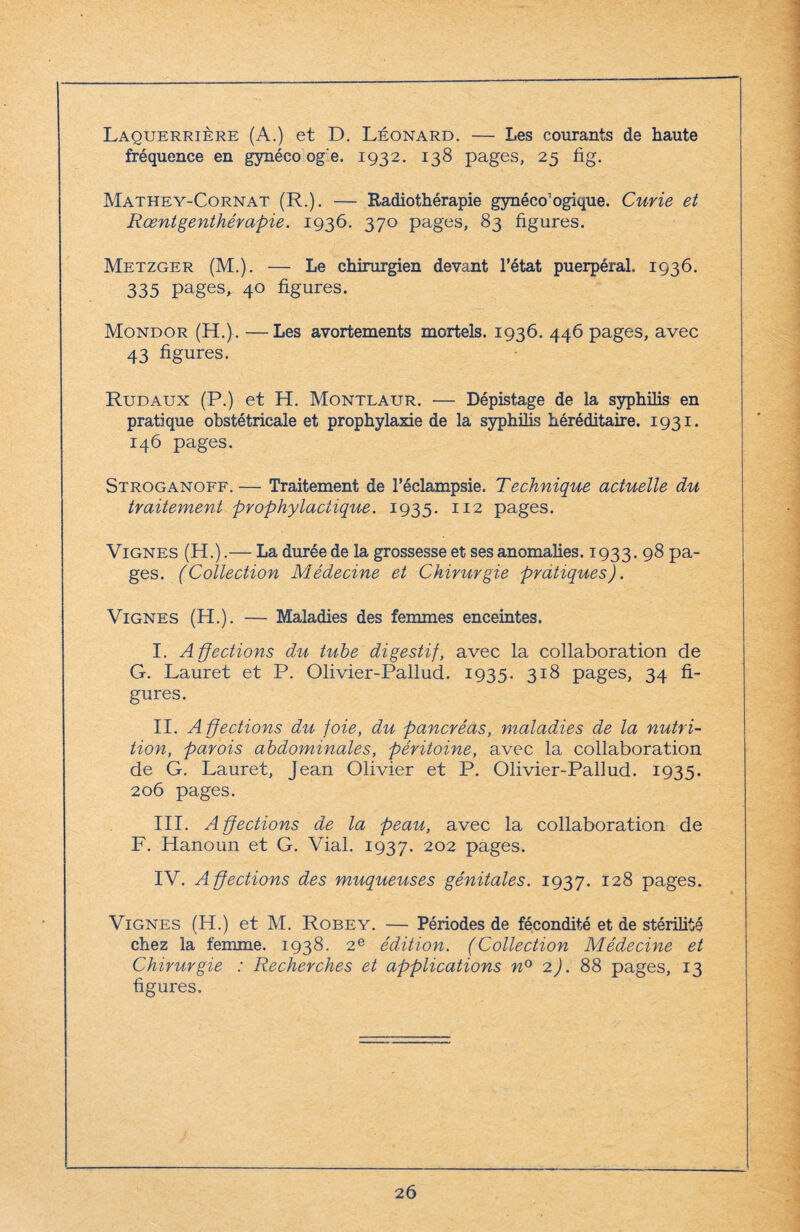 Laquerrière (A.) et D. Léonard. — Les courants de haute fréquence en gynéco og'e. 1932. 138 pages, 25 fig. Mathey-Cornat (R.). — Radiothérapie gynécologique. Curie et Rœntgenthérapie. 1936. 370 pages, 83 figures. Metzger (M.). — Le chirurgien devant l’état puerpéral. 1936. 335 pages, 40 figures. Mondor (H.). —Les avortements mortels. 1936. 446 pages, avec 43 figures. Rudaux (P.) et H. Montlaur. — Dépistage de la syphilis en pratique obstétricale et prophylaxie de la syphilis héréditaire. 1931. 146 pages. Stroganoff. — Traitement de l’éclampsie. Technique actuelle du traitement prophylactique. 1935. 112 pages. Vignes (H.).— La durée de la grossesse et ses anomalies. 1933. 98 pa¬ ges. (Collection Médecine et Chirurgie pratiques). Vignes (H.). — Maladies des femmes enceintes. I. Affections du tube digestif, avec la collaboration de G. Lauret et P. Olivier-Pallud. 1935. 318 pages, 34 fi¬ gures. II. Affections du foie, du pancréas, maladies de la nutri¬ tion, parois abdominales, péritoine, avec la collaboration de G. Lauret, Jean Olivier et P. Olivier-Pallud. 1935. 206 pages. III. Affections de la peau, avec la collaboration de F. Hanoun et G. Vial. 1937. 202 pages. IV. Affections des muqueuses génitales. 1937. 128 pages. Vignes (H.) et M. Robey. — Périodes de fécondité et de stérilité chez la femme. 1938. 2e édition. (Collection Médecine et Chirurgie : Recherches et applications n° 2). 88 pages, 13 figures.