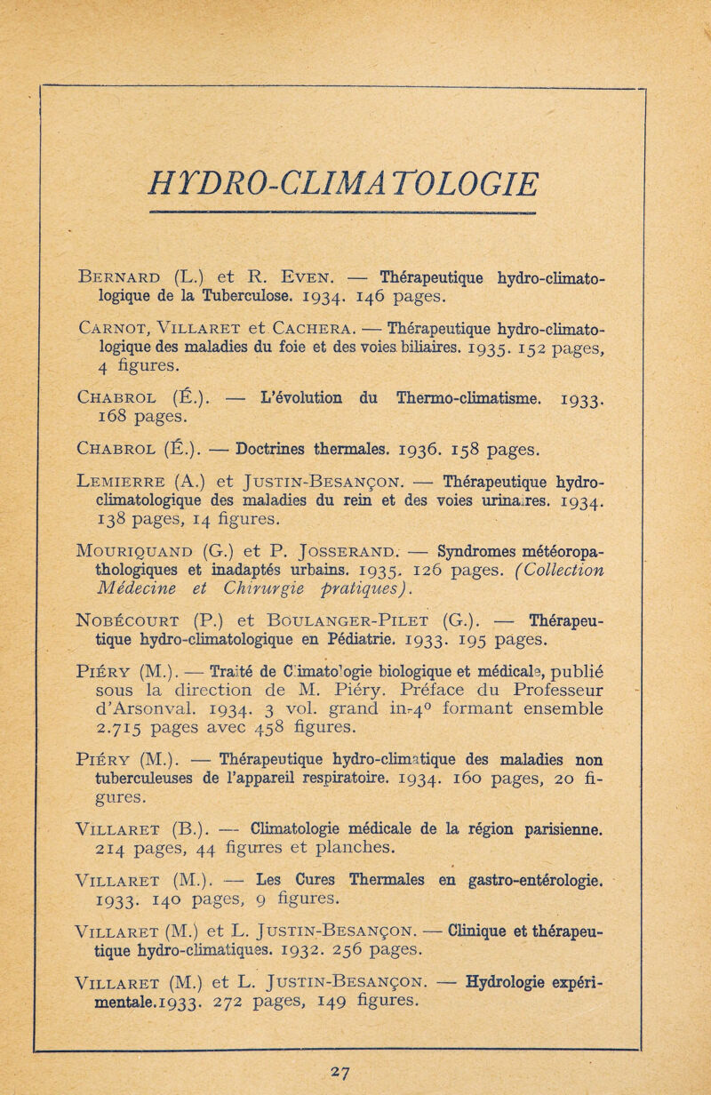 HTDRO-CLIMA TOLOGIE Bernard (L.) et R. Even. —- Thérapeutique hydro-climato¬ logique de la Tuberculose. 1934. I4^ pages. Carnot, Villaret et Cachera. — Thérapeutique hydro-climato¬ logique des maladies du foie et des voies biliaires. 1935. 152 pages, 4 figures. Chabrol (É.). — L’évolution du Thermo-climatisme. 1933. 168 pages. Chabrol (É.). — Doctrines thermales. 1936. 158 pages. Lemierre (A.) et Justin-Besançon. — Thérapeutique hydro¬ climatologique des maladies du rein et des voies urina.res. 1934. 138 pages, 14 figures. Mouriquand (G.) et P. Josserand. — Syndromes météoropa- thologiques et inadaptés urbains. 1935. 126 pages. (Collection Médecine et Chirurgie pratiques). Nobécourt (P.) et Boulanger-Pilet (G.). — Thérapeu¬ tique hydro-climatologique en Pédiatrie. 1933. 195 pages. Piéry (M.). — Traité de C imato’ogie biologique et médicale, publié sous la direction de M. Piéry. Préface du Professeur d’Arsonval. 1934. 3 v°l- grand 111^4° formant ensemble 2.715 pages avec 458 figures. Piéry (M.). — Thérapeutique hydro-climatique des maladies non tuberculeuses de l’appareil respiratoire. 1934. Ibo pages, 20 fi¬ gures. Villaret (B.). — Climatologie médicale de la région parisienne. 214 pages, 44 figures et planches. Villaret (M.). — Les Cures Thermales en gastro-entérologie. 1933. 140 pages, 9 figures. Villaret (M.) et L. Justin-Besançon. — Clinique et thérapeu¬ tique hydro-climatiques. 1932. 256 pages. Villaret (M.) et L. Justin-Besançon. — Hydrologie expéri¬ mentale. 193 3. 272 pages, 149 figures.