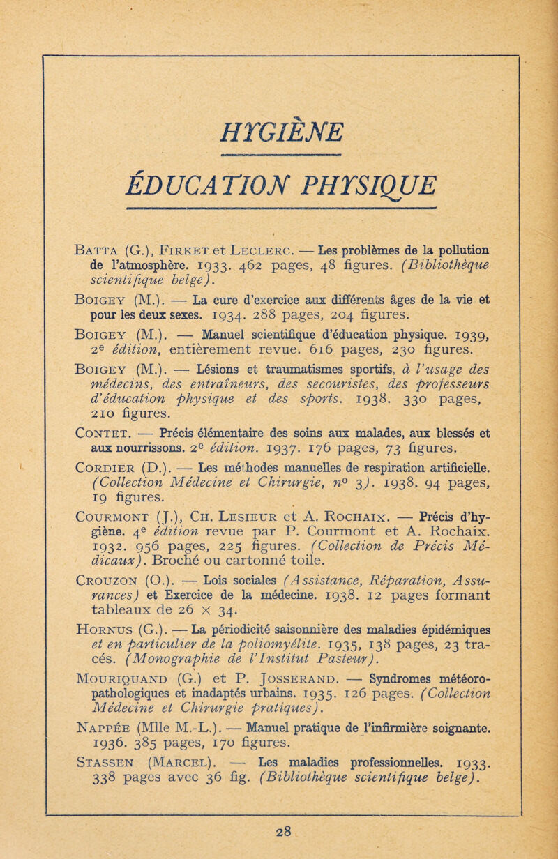 HYGIENE ÉD UC A TlOJSf PHYSIQUE Batta (G.), Firket et Leclerc. — Les problèmes de la pollution de l’atmosphère. 1933. 462 pages, 48 figures. (Bibliothèque scientifique belge). Boigey (M.). — La cure d’exercice aux différents âges de la vie et pour les deux sexes. 1934. 288 pages, 204 figures. Boigey (M.). — Manuel scientifique d’éducation physique. 1939, 2e édition, entièrement revue. 616 pages, 230 figures. Boigey (M.). — Lésions et traumatismes sportifs, à l’usage des médecins, des entraîneurs, des secouristes, des professeurs d’éducation physique et des sports. 1938. 330 pages, 210 figures. Contet. — Précis élémentaire des soins aux malades, aux blessés et aux nourrissons. 2e édition. 1937. *76 pages, 73 figures. Cordier (D.). — Les méthodes manuelles de respiration artificielle. (Collection Médecine et Chirurgie, n° 3). 1938. 94 pages, 19 figures. Courmont (J.), Ch. Lesieur et A. Rochaix. — Précis d’hy¬ giène. 4e édition revue par P. Courmont et A. Rochaix. 1932. 956 pages, 225 figures. (Collection de Précis Mé¬ dicaux) . Broché ou cartonné toile. Crouzon (O.). — Lois sociales (Assistance, Réparation, Assu¬ rances J et Exercice de la médecine. 1938. 12 pages formant tableaux de 26 x 34. Hornus (G.). —La périodicité saisonnière des maladies épidémiques et en particulier de la poliomyélite. 1935, 138 pages, 23 tra¬ cés. (Monographie de l’Institut Pasteur). Mouriquand (G.) et P. Josserand. — Syndromes météoro- pathologiques et inadaptés urbains. 1935. 126 pages. (Collection Médecine et Chirurgie pratiques). Nappée (Mlle M.-L.). — Manuel pratique de l’infirmière soignante. 1936. 385 pages, 170 figures. Stassen (Marcel). — Les maladies professionnelles. 1933. 338 pages avec 36 fig. (Bibliothèque scientifque belge).