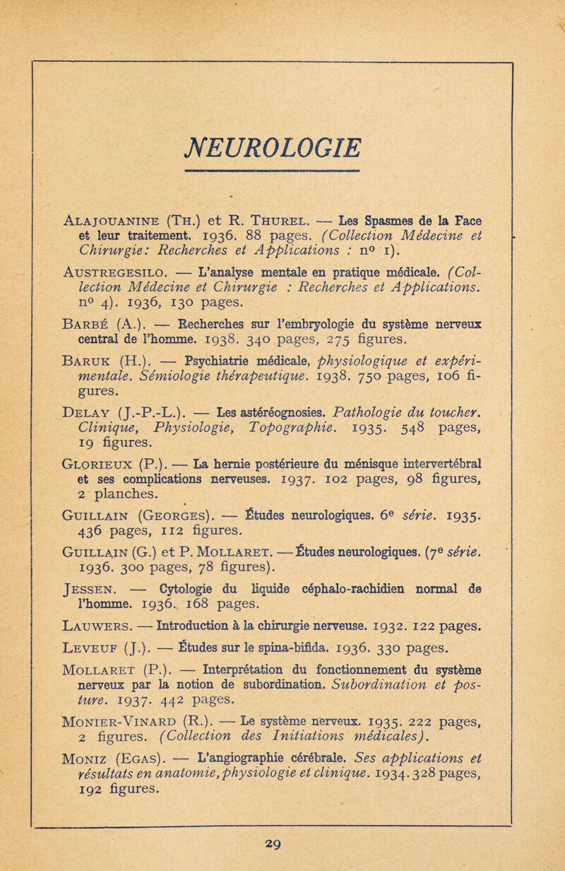 NEUROLOGIE Alajouanine (Th.) et R. Thurel. — Les Spasmes de la Face et leur traitement. 1936. 88 pages. (Collection Médecine et Chirurgie: Recherches et Applications : n° 1). Austregesilo. — L’analyse mentale en pratique médicale. (Col¬ lection Médecine et Chirurgie : Recherches et Applications. n° 4). 1936, 130 pages. Barbé (A.). — Recherches sur l’embryologie du système nerveux central de l’homme. 1938. 340 pages, 275 figures. Baruk (H.). — Psychiatrie médicale, physiologique et expéri¬ mentale. Sémiologie thérapeutique. 1938. 750 pages, 106 fi¬ gures. Delay (J.-P.-L.). — Les astéréognosies. Pathologie du toucher. Clinique, Physiologie, Topographie. 1935. 548 pages, 19 figures. Glorieux (P.). — La hernie postérieure du ménisque intervertébral et ses complications nerveuses, 1937. 102 pages, 98 figures, 2 planches. Guillain (Georges). — Études neurologiques. 6e série. 1935. 436 pages, 112 figures. Guillain (G.) et P. Mollaret. —Études neurologiques. (7® série. 1936. 300 pages, 78 figures). Jessen. — Cytologie du liquide céphalo-rachidien normal de l’homme. 1936, 168 pages. Lauwers. — Introduction à la chirurgie nerveuse. 1932. 122 pages. Leveuf (J.). — Études sur le spina-bifida. 1936. 330 pages. Mollaret (P.). — Interprétation du fonctionnement du système nerveus par la notion de subordination. Subordination et pos¬ ture. 1937. 442 pages. Monier-Vinard (R.). — Le système nerveus. 1935. 222 pages, 2 figures. (Collection des Initiations médicales). Moniz (Egas). — L’angiographie cérébrale. Ses applications et résultats en anatomie, physiologie et clinique. 1934.328 pages, 192 figures.