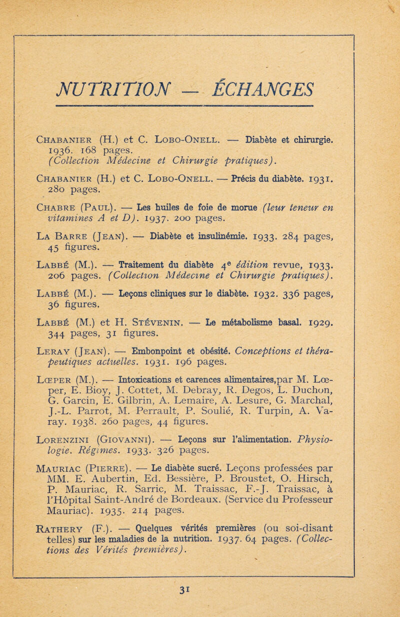 NUTRITION — ÉCHANGES Chabanier (H.) et C. Lobo-Onell. — Diabète et chirurgie. 1936. 168 pages. (Collection Médecine et Chirurgie pratiques). Chabanier (H.) et C. Lobo-Onell. — Précis du diabète. 1931. 280 pages. Chabre (Paul). — Les huiles de foie de morue (leur teneur en vitamines A et D). 1937. 200 pages. La Barre (Jean). — Diabète et insulinémie. 1933. 284 pages, 45 figures. Labbé (M.). —- Traitement du diabète 4e édition revue, 1933. 206 pages. (Collection Médecine et Chirurgie pratiques). Labbé (M.). — Leçons cliniques sur le diabète. 1932. 336 pages, 36 figures. Labbé (M.) et H. Stévenin. — Le métabolisme basal. 1929. 344 pages, 31 figures. Leray (Jean). — Embonpoint et obésité. Conceptions et théra¬ peutiques actuelles. 1931. 196 pages. Lœper (M.). — Intoxications et carences alimentaires,par M. Lœ- per, E. Bioy, J. Cottet, M. Debray, R. Degos, L. Duchon, G. Garcin, E. Gilbrin, A. Lemaire, A. Lesure, G. Marchai, J.-L. Parrot, M. Perrault, P. Soulié, R. Turpin, A. Va- ray. 1938. 260 pages, 44 figures. Lorenzini (Giovanni). — Leçons sur l’alimentation. Physio¬ logie. Régimes. 1933. 326 pages. Mauriac (Pierre). — Le diabète sucré. Leçons professées par MM. E. Aubertin, Ed. Bessière, P. Broustet, O. Hirsch, P. Mauriac, R. Sarric, M. Traissac, F.-J. Traissac, à l’Hôpital Saint-André de Bordeaux. (Service du Professeur Mauriac). 1935- 214 pages. Rathery (F.). — Quelques vérités premières (ou soi-disant telles) sur les maladies de la nutrition. 1937. 64 pages. (Collec¬ tions des Vérités premières). 3i