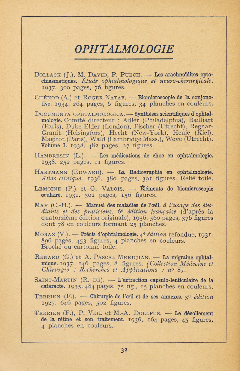 OPHTALMOLOGIE Bollack (J.), M. David, P. Puech. — Les arachnoldites opto¬ chiasmatiques. Étude ophtalmologique et neuro-chirurgicale. 1937. 3°° pages, 76 figures. Cuénod (A.) et Roger Nataf. — Biomicroseopie de la conjonc¬ tive. 1934. 2^4 pages, fi figures, 34 planches en couleurs. Documenta ophtalmologica.— Synthèses scientifiques d’ophtal¬ mologie. Comité directeur : Adler (Philadelphia), Bailliart (Paris), Duke-Elder (London), Fischer (Utrecht), Regnar- Granit (Helsingfors), Hecht (New-York), Henie (Kiel), Magitot (Paris), Wald (Cambridge Mass.), Weve (Utrecht). Volume I. 1938. 482 pages, 27 figures. Hambresin (L.). — Les médications de choc en ophtalmologie. 1938. 252 pages, 11 figures. Hartmann (Edward). — La Radiographie en ophtalmologie. Atlas clinique. 1936. 380 pages, 391 figures. Relié toile. Lemoine (P.) et G. Valois. — Éléments de biomicroseopie oculaire. 1931. 302 pages, 156 figures. May (C.-H.). — Manuel des maladies de l’œil, à Vusage des étu¬ diants et des praticiens. 6e édition française (d’après la quatorzième édition originale), 1936. 560 pages, 376 figures dont 78 en couleurs formant 25 planches. Morax (V.). — Précis d’ophtalmologie, 4e édition refondue, 1931. 896 pages, 453 figures, 4 planches en couleurs. Broché ou cartonné toile. Renard (G.) et A. Pascal Mekdjian. — La migraine ophtal¬ mique. 1937. J4fi Pages> 8 figures. (Collection Médecine et Chirurgie : Recherches et Applications : n° S). Saint-Martin (R. de). — L’extraction eapsulo-lenticulaire de la cataracte. 1935. 484 pages. 75 fig., 15 planches en couleurs. Terrien (F.). — Chirurgie de l’œil et de ses annexes. 3e édition 1927. 646 pages, 502 figures. Terrien (F.), P. Veil et M.-A. Dollfus. — Le décollement de la rétine et son traitement. 1936, 164 pages, 45 figures, 4 planches en couleurs.