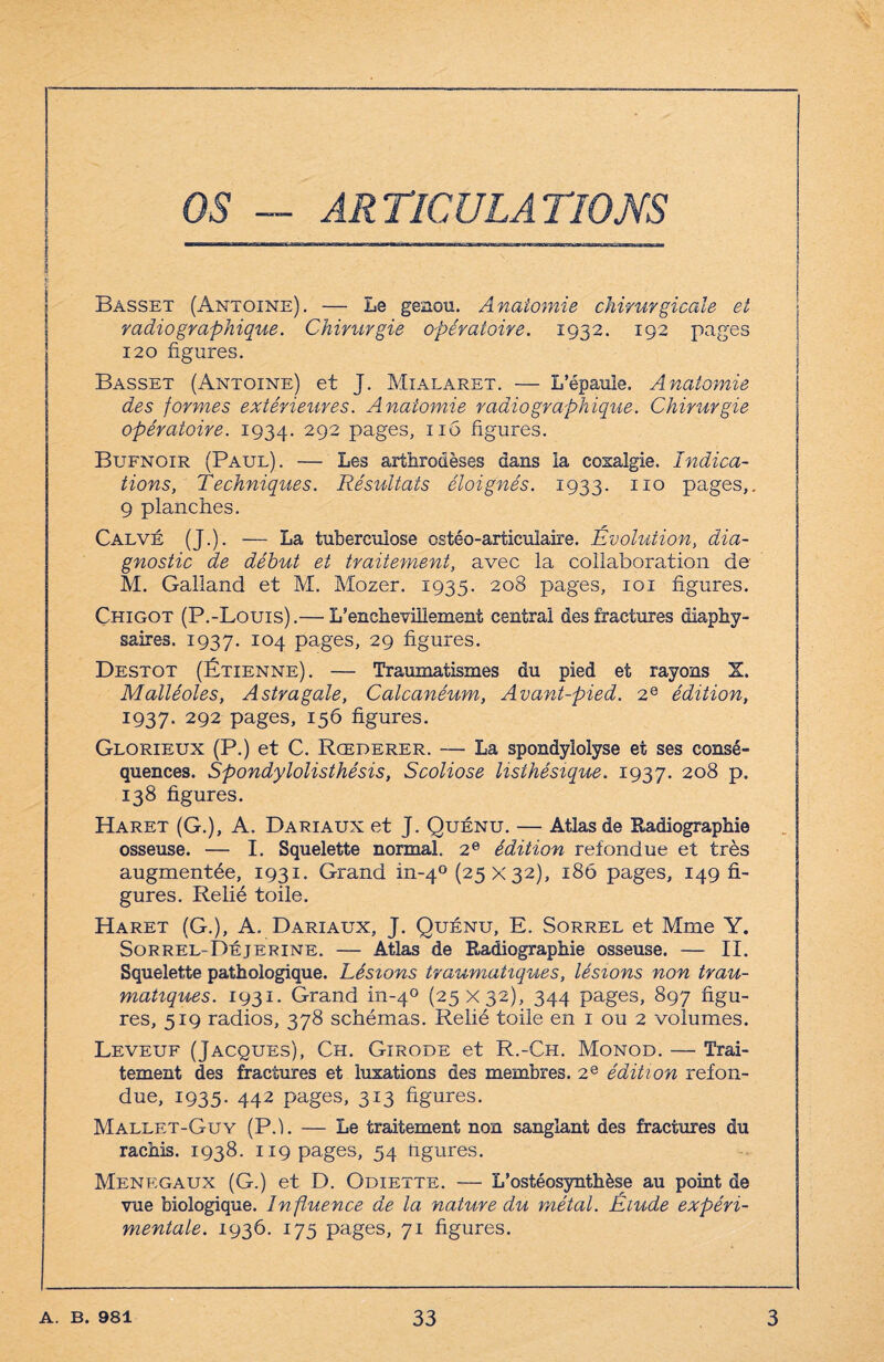 OS — ARTICULATIONS | Basset (Antoine). — Le genou. Anatomie chirurgicale et radiographique. Chirurgie opératoire. 1932. 192 pages 120 figures. Basset (Antoine) et J. Mialaret. — L’épaule. Anatomie des formes extérieures. Anatomie radiographique. Chirurgie opératoire. 1934. 292 Pag'es> nb figures. Bufnoir (Paul). — Les arthrodèses dans la coxalgie. Indica¬ tions, Techniques. Résultats éloignés. 1933. 110 pages,. 9 planches. Calvé (J.). — La tuberculose ostéo-articulaire. Évolution, dia¬ gnostic de début et traitement, avec la collaboration de M. Galiand et M. Mozer. 1935. 208 pages, 101 figures. Chigot (P.-Louis).— L’encheviilement central des fractures diaphy- saires. 1937. 104 pages, 29 figures. Destot (Étienne). — Traumatismes du pied et rayons X. Malléoles, Astragale, Calcanéum, Avant-pied. 2e édition, 1937- 292 pages, 156 figures. Glorieux (P.) et C. Rœderer. — La spondylolyse et ses consé¬ quences. Spondylolisthésis, Scoliose listhésique. 1937. 2°8 p- 138 figures. Haret (G.), A. Dariaux et J. Quénu. — Atlas de Radiographie osseuse. — I. Squelette normal. 2e édition refondue et très augmentée, 1931. Grand in-40 (25x32), 186 pages, 149 fi¬ gures. Relié toile. Haret (G.), A. Dariaux, J. Quénu, E. Sorrel et Mme Y. Sorrel-Déjerine. — Atlas de Radiographie osseuse. — II. Squelette pathologique. Lésions traumatiques, lésions non trau¬ matiques. 1931. Grand in-40 (25 X 32), 344 pages, 897 figu¬ res, 519 radios, 378 schémas. Relié toile en 1 ou 2 volumes. Leveuf (Jacques), Ch. Girode et R.-Ch. Monod. — Trai¬ tement des fractures et luxations des membres. 2e édition refon¬ due, 1935. 442 pages, 313 figures. Mallet-Guy (P.h — Le traitement non sanglant des fractures du rachis. 1938. 119 pages, 54 ngures. Menegaux (G.) et D. Odiette. — L’ostéosynthèse au point de vue biologique. Influence de la nature du métal. Elude expéri¬ mentale. 1936. 175 pages, 71 figures.
