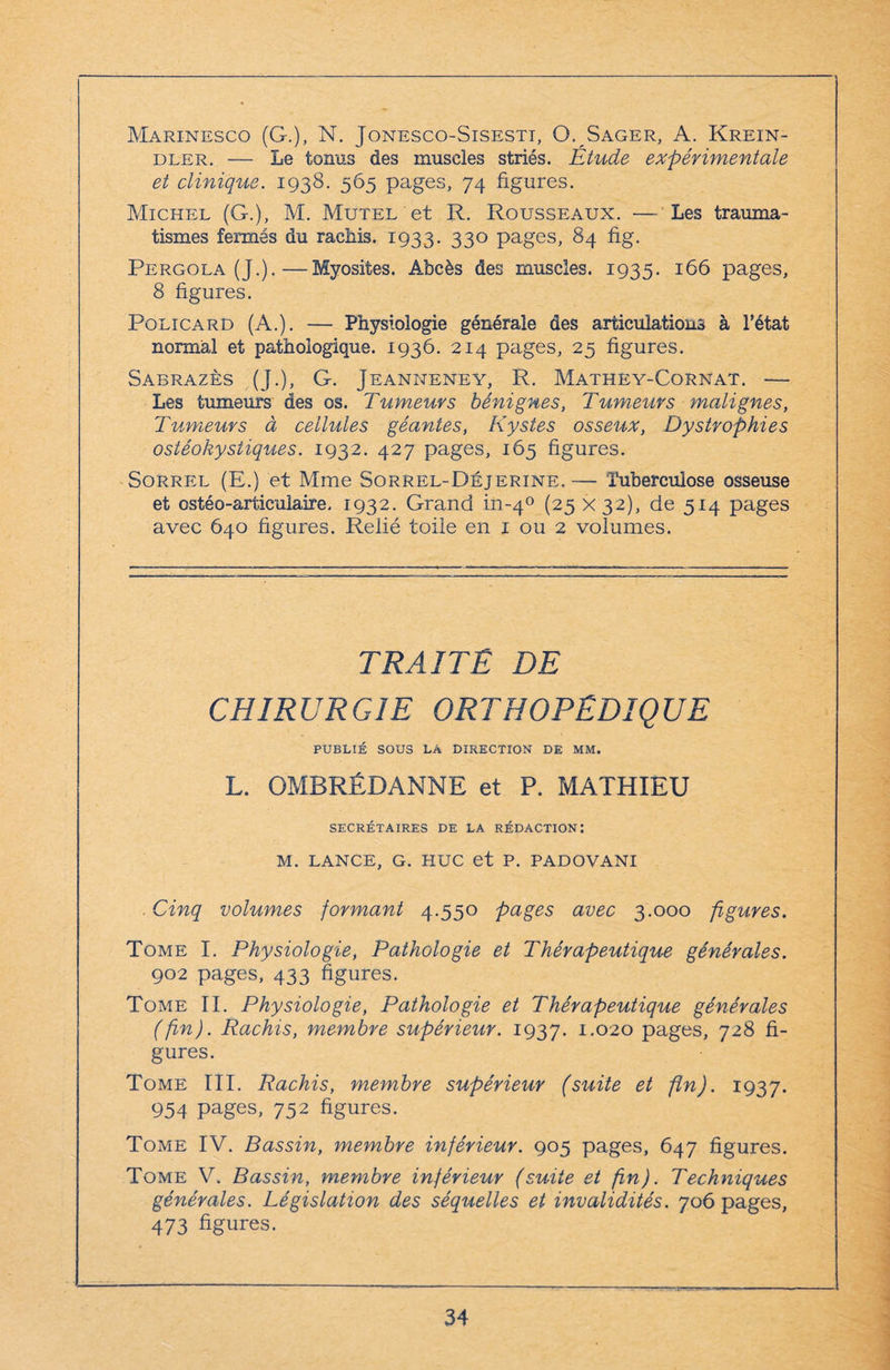 Marinesco (G.), N. Jonesco-Sisestt, O. Sager, A. Krein- dler. — Le tonus des muscles striés. Étude expérimentale et clinique. 1938. 565 pages, 74 figures. Michel (G.), M. Mutel et R. Rousseaux. — Les trauma¬ tismes fermés du rachis. 1933. 33° pages, 84 fig. Pergola (J.).—Myosites. Abcès des muscles. 1935. 166 pages, 8 figures. Policard (A.). — Physiologie générale des articulations à l’état normal et pathologique. 1936. 214 pages, 25 figures. Sabrazès (J.), G. Jeanneney, R. Mathey-Cornat. — Les tumeurs des os. Tumeurs bénignes, Tumeurs malignes, Tumeurs à cellules géantes, Kystes osseux, Dystrophies ostéokystiques. 1932. 427 pages, 165 figures. Sorrel (E.) et Mme Sorrel-Déjerine. — Tuberculose osseuse et ostéo-articulaire. 1932. Grand iii-40 (25 X32), de 514 pages avec 640 figures. Relié toile en 1 ou 2 volumes. TRAITE DE CHIRURGIE ORTHOPEDIQUE PUBLIÉ SOUS LÀ DIRECTION DE MM. L. OMBRÉDANNE et P. MATHIEU SECRÉTAIRES DE LA RÉDACTION: M. LANCE, G. HUC et P. PADOVANI . Cinq volumes formant 4.550 pages avec 3.000 figures. Tome I. Physiologie, Pathologie et Thérapeutique générales. 902 pages, 433 figures. Tome II. Physiologie, Pathologie et Thérapeutique générales (fin). Rachis, membre supérieur. 1937. *-°2o pages, 728 fi¬ gures. Tome III. Rachis, membre supérieur (suite et fin). 1937. 954 pages, 752 figures. Tome IV. Bassin, membre inférieur. 905 pages, 647 figures. Tome V. Bassin, membre inférieur (suite et fin). Techniques générales. Législation des séquelles et invalidités. 706 pages, 473 figures.