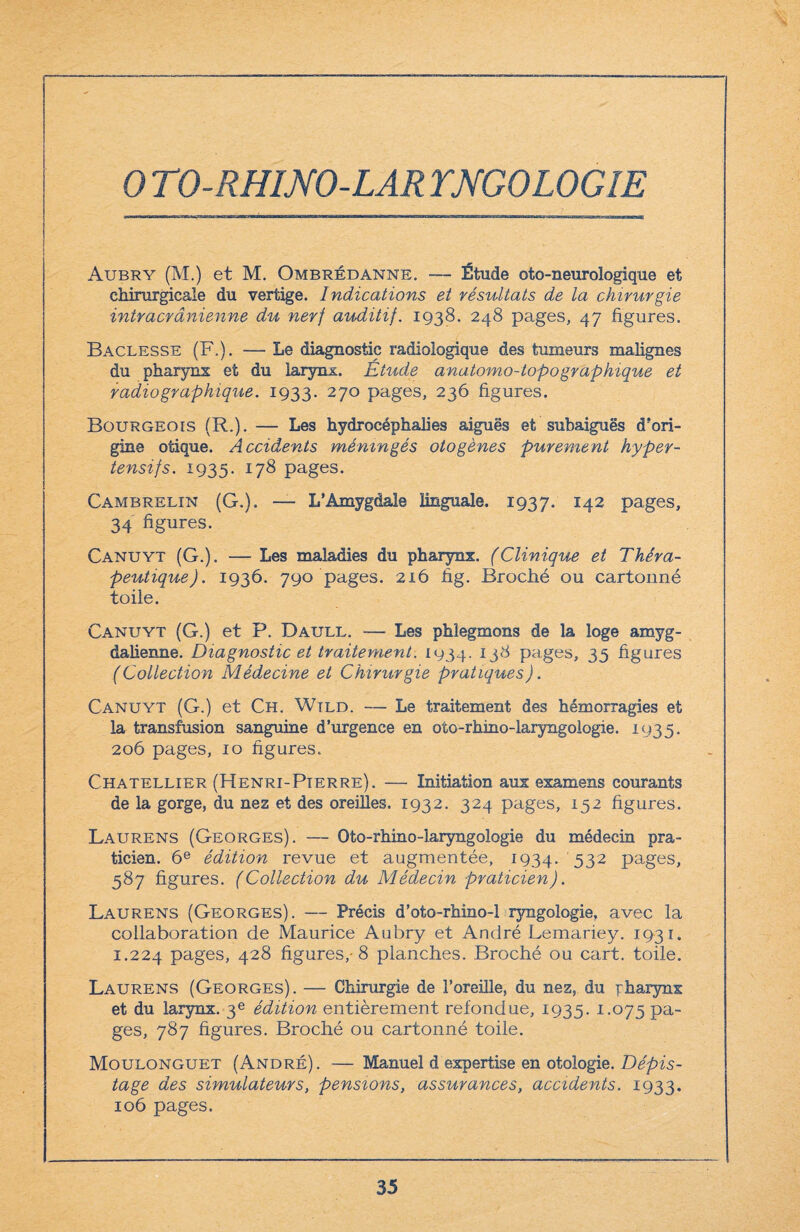 0 TO-RHINO-LAR YNGOLOGIE Aubry (M.) et M. Ombrédanne. — Étude oto-neurologique et chirurgicale du vertige. Indications et résultats de la chirurgie intracrânienne du nerf auditif. 1938. 248 pages, 47 figures. Baclesse (F.). — Le diagnostic radiologique des tumeurs malignes du pharynx et du larynx. Etude anatomo-topo graphique et radiographique. 1933. 270 pages, 236 figures. Bourgeois (R.). — Les hydrocéphalies aiguës et subaiguës d'ori¬ gine otique. Accidents méningés otogènes purement hyper¬ tensifs. 1935. 178 pages. Cambrelin (G.). — L’Amygdale linguale. 1937. I42 pages, 34 figures. Canuyt (G.). — Les maladies du pharynx. (Clinique et Théra¬ peutique). 1936. 790 pages. 216 fig. Broché ou cartonné toile. Canuyt (G.) et P. Daull. — Les phlegmons de la loge amyg- dalienne. Diagnostic et traitement. 1934. 13^ pages, 35 figures (Collection Médecine et Chirurgie pratiques). Canuyt (G.) et Ch. Wtld. — Le traitement des hémorragies et la transfusion sanguine d’urgence en oto-rhino-laryngologie. 1935. 206 pages, 10 figures. Chatellier (Henri-Pierre). — Initiation aux examens courants de la gorge, du nez et des oreilles. 1932. 324 pages, 152 figures. Laurens (Georges). — Oto-rhino-laryngologie du médecin pra¬ ticien. 6e édition revue et augmentée, 1934. 532 pages, 587 figures. (Collection du Médecin praticien). Laurens (Georges). — Précis d’oto-rhino-1 ryngologie, avec la collaboration de Maurice Aubry et André Lemariey. 1931. 1.224 pages, 42^ figures,-8 planches. Broché ou cart. toile. Laurens (Georges). — Chirurgie de l’oreille, du nez, du pharynx et du larynx. 3e édition entièrement refondue, 1935. 1.075 pa¬ ges, 787 figures. Broché ou cartonné toile. Moulonguet (André). — Manuel d expertise en otologie. Dépis¬ tage des simulateurs, pensions, assurances, accidents. 1933. 106 pages.