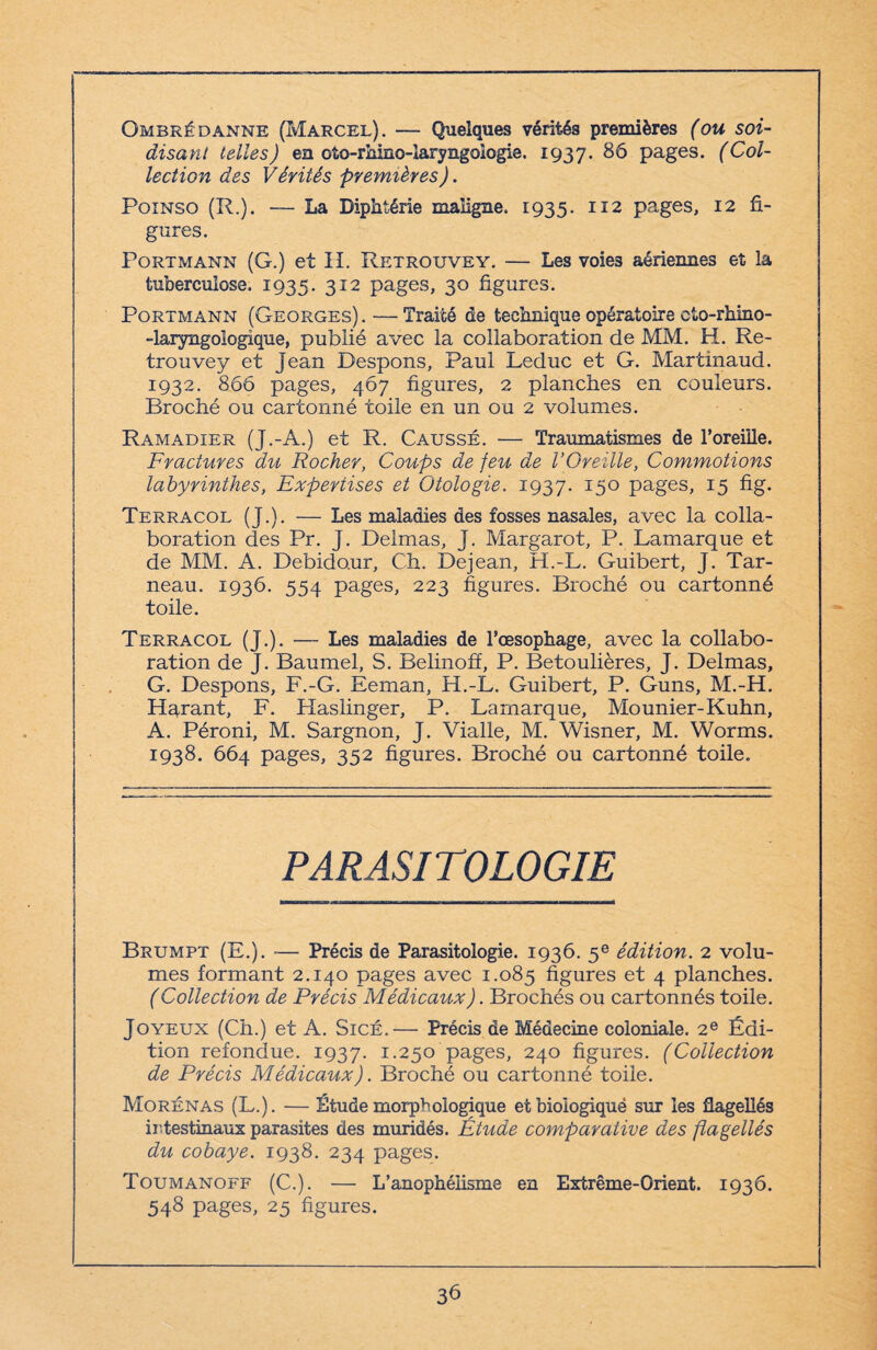 Ombrédanne (Marcel). — Quelques vérités premières (ou soi- disant telles) en oto-rhino-laryngologie. 1937. 86 pages. (Col¬ lection des Vérités premières). Poinso (R.). — La Diphtérie maligne. 1935. 112 pages, 12 fi¬ gures. Portmann (G.) et II. Retrouvey. — Les voies aériennes et la tuberculose. 1935. 312 pages, 30 figures. Portmann (Georges) . — Traité de technique opératoire eto-rhino- -laryngologique, publié avec la collaboration de MM. H. Re¬ trouvey et Jean Pespons, Paul Leduc et G. Martinaud. 1932. 866 pages, 467 figures, 2 planches en couleurs. Broché ou cartonné toile en un ou 2 volumes. Ramadier (J.-A.) et R. Causse. — Traumatismes de l’oreille. Fractures du Rocher, Coups de feu de l’Oreille, Commotions labyrinthes, Expertises et Otologie. 1937. I5° pages, I5 fig- Terracol (J.). — Les maladies des fosses nasales, avec la colla¬ boration des Pr. J. Delmas, J. Margarot, P. Lamarque et de MM. A. Debido.ur, Ch. Dejean, H.-L. Guibert, J. Tar- neau. 1936. 554 pages, 223 figures. Broché ou cartonné toile. Terracol (J.). — Les maladies de l’œsophage, avec la collabo¬ ration de J. Baumel, S. Belinoff, P. Betoulières, J. Delmas, G. Despons, F.-G. Eeman, H.-L. Guibert, P. Guns, M.-H. Hgxant, F. Haslinger, P. Lamarque, Mounier-Kuhn, A. Péroni, M. Sargnon, J. Vialle, M. Wisner, M. Worms. 1938. 664 pages, 352 figures. Broché ou cartonné toile. PARASITOLOGIE Brumpt (E.). — Précis de Parasitologie. 1936. 5e édition. 2 volu¬ mes formant 2.140 pages avec 1.085 figures et 4 planches. (Collection de Précis Médicaux). Brochés ou cartonnés toile. Joyeux (Ch.) et A. Sicé.— Précis de Médecine coloniale. 2e Édi¬ tion refondue. 1937. 1.250 pages, 240 figures. (Collection de Précis Médicaux). Broché ou cartonné toile. Morénas (L.). — Étude morphologique etbiologiquë sur les flagellés intestinaux parasites des muridés. Étude comparative des flagellés du cobaye. 1938. 234 pages. Toumanoff (C.). — L’anophélisme en Extrême-Orient. 1936. 548 pages, 25 figures.