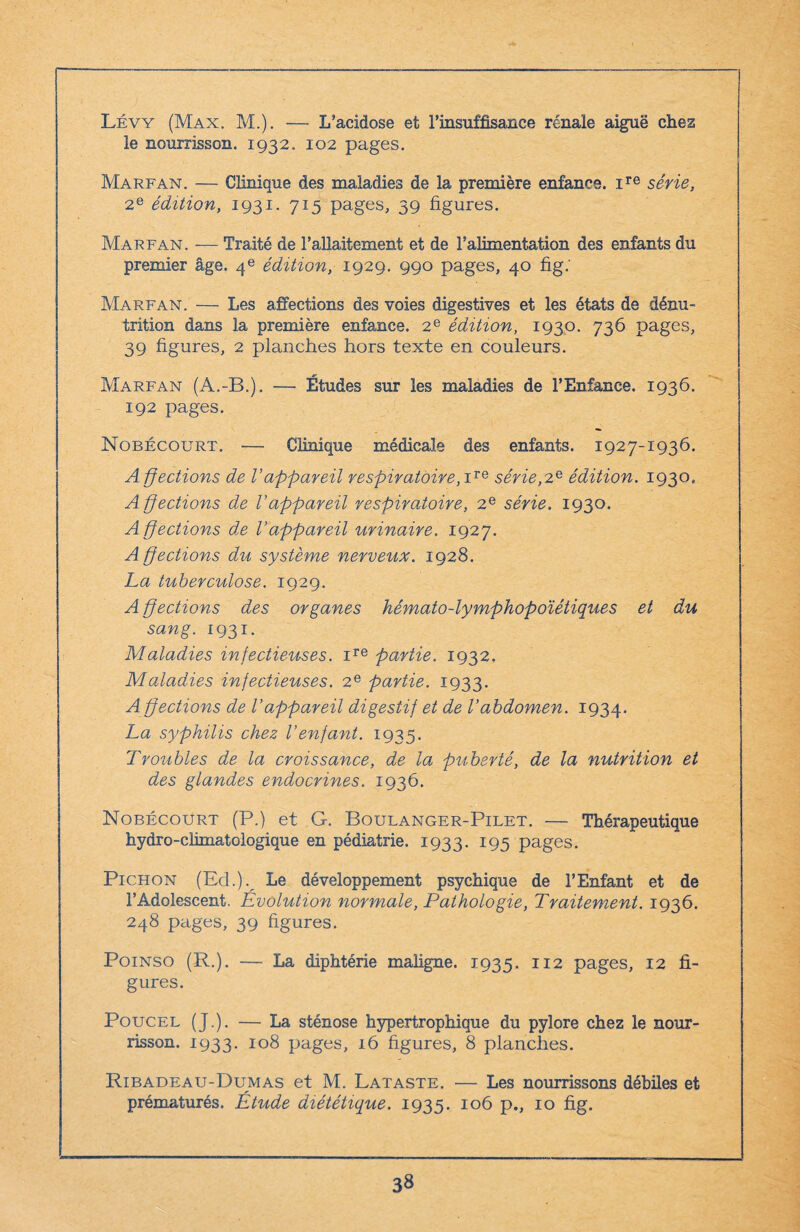 Lévy (Max. M.). — L’acidose et l’insuffisance rénale aiguë chez le nourrisson. 1932. 102 pages. Marp'AN. — Clinique des maladies de la première enfance. ire série, 2e édition, 1931. 715 pages, 39 figures. Marfan. — Traité de l’allaitement et de l’alimentation des enfants du premier âge. 4e édition, 1929. 990 pages, 40 fig. Marfan. — Les affections des voies digestives et les états de dénu¬ trition dans la première enfance. 2e édition, 1930. 736 pages, 39 figures, 2 planches hors texte en couleurs. Marfan (A.-B.). — Études sur les maladies de l’Enfance. 1936. 192 pages. Nobécourt. — Clinique médicale des enfants. 1927-1936. A ffections de l’appareil respiratoire, ire série,2e édition. 1930. Affections de l’appareil respiratoire, 2e série. 1930. A ffections de l’appareil urinaire. 1927. Affections du système nerveux. 1928. La tuberculose. 1929. A ffections des organes hémato-lymphopoïétiques et du sang. 1931. Maladies infectieuses. ire partie. 1932. Maladies infectieuses. 2e partie. 1933. A ffections de l’appareil digestif et de l’abdomen. 1934. La syphilis chez l’enfant. 1935. Troubles de la croissance, de la puberté, de la nutrition et des glandes endocrines. 1936. Nobécourt (P.) et G. Boulanger-Pilet. — Thérapeutique hydro-climatologique en pédiatrie. 1933. 195 pages. Pichon (Ed.). Le développement psychique de l’Enfant et de l’Adolescent. Evolution normale, Pathologie, Traitement. 1936. 248 pages, 39 figures. Poinso (R.). — La diphtérie maligne. 1935. 112 pages, 12 fi¬ gures. Poucel (J.). — La sténose hypertrophique du pylore chez le nour¬ risson. 1933. 108 pages, 16 figures, 8 planches. Ribadeau-Dumas et M. Lataste. — Les nourrissons débiles et prématurés. Étude diététique. 1935. 106 p., 10 fig.