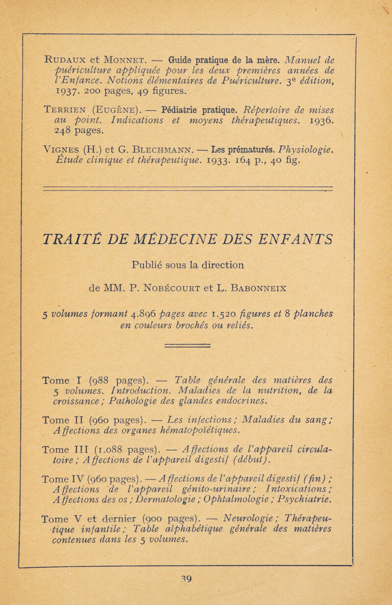 Rudaux et Monnet. — Guide pratique de la mère. Manuel de puériculture appliquée pour les deux premières années de l’Enfance. Notions élémentaires de Puériculture. 3e édition, 1937. 200 pages, 49 figures. Terrien (Eugène). — Pédiatrie pratique. Répertoire de mises au point. Indications et moyens thérapeutiques. 1936. 248 pages. Vignes (H.) et G. Blechmann. — Les prématurés. Physiologie. Étude clinique et thérapeutique. 1933. 164 p., 40 fig. TRAITE DE MEDECINE DES ENFANTS Publié sous la direction de MM. P. Nobécourt et L. Babonneix ♦ 5 volumes formant 4.896 pages avec 1.520 figures et 8 planches en couleurs brochés ou reliés. Tome I (988 pages). — Table générale des matières des 5 volumes. Introduction. Maladies de la nutrition, de la croissance ; Pathologie des glandes endocrines. Tome II (960 pages). — Les infections ; Maladies du sang; A ffections des organes hématopoïétiques. Tome III (1.088 pages). — Affections de Vappareil circula¬ toire; Affections de l’appareil digestif (début). Tome IV (960 pages). — A éjections de l’appareil digestif (ffn) ; Affections de l’appareil génito-urinaire; Intoxications ; A éjections des os ; Dermatologie ; Ophtalmologie ; Psychiatrie. Tome V et dernier (900 pages). — Neurologie; Thérapeu¬ tique infantile; Table alphabétique générale des matières contenues dans les 5 volumes.