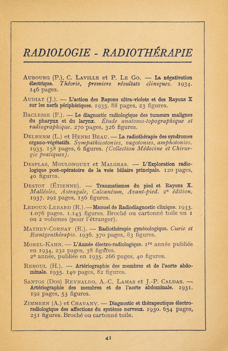 RADIOLOGIE - RADIOTHÉRAPIE Aubourg (P.), C. La ville et P. Le Go. — La négativation électrique. Théorie, premiers résultats cliniques. 1934. 146 pages. Audiat (J.). — L’action des Rayons ultra-violets et des Rayons X sur les nerfs périphériques. 1935. 88 pages, 23 figures. Baclesse (F.). — Le diagnostic radiologique des tumeurs malignes du pharynx et du larynx. Étude anatomo-iopographique et radiographique. 270 pages, 326 figures. Delherm (L.) et Henri Beau. — La radiothérapie des syndromes organo-végétatifs. Sympathicotonies, vagotonies, amphotonies. 1935. r58 pages, 6 figures. (Collection Médecine et Chirur¬ gie pratiques). Desplas, Moulonguet et Malgras. — L’Exploration radio¬ logique post-opératoire de la voie biliaire principale. 120 pages, 40 figures. Destot (Étienne). — Traumatismes du pied et Rayons X. Malléoles, Astragale, Calcanéum, Avant-pied. 2e édition, 1937. 292 pages, 156 figures. Ledoux-Lebard (R.).—Manuel de Radiodiagnostic clinique. 1933. 1.076 pages. ï.143 figures. Broché ou cartonné toile en 1 ou 2 volumes (pour l'étranger). Mathey-Cornat (R.). — Radiothérapie gynécologique. Curie et Rœntgenthérapie. 1936. 370 pages, 83 figures. Morel-Kahn. — L’Année électro-radiologique. ire année publiée en 1934, 232 pages, 38 figures. 2e année, publiée en 1935. 266 pages, 40 figures. Reboul (H.). — Artériographie des membres et de l’aorte abdo¬ minale. 1935. 140 pages, 82 figures. Santos (Dos) Reynaldo, A.-C. Lamas et J.-P. Caldas. — Artériographie des membres et de l’aorte abdominale. 1931. 192 pages, 53 figures. Zimmern (A.) et Chavany. — Diagnostic et thérapeutique électro¬ radiologique des affections du système nerveux. 1930. 654 pages, 251 figures. Broché ou cartonné toile.