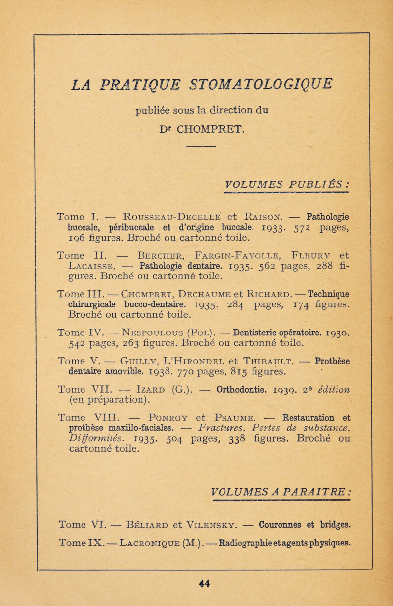 LA PRATIQUE STOMATOLOGIQUE publiée sous la direction du D* CHOMPRET. VOLUMES PUBLIÉS: Tome I. — Rousseau-Decelle et Raison. —■ Pathologie buccale, péribuccale et d’origine buccale. 1933. 572 pages, 196 figures. Broché ou cartonné toile. Tome II. — Bercher, Fargin-Fayolle, Fleury et Lacaisse. — Pathologie dentaire. 1935. 562 pages, 288 fi¬ gures. Broché ou cartonné toile. Tome III. — Chompret, Dechaume et Richard. — Technique chirurgicale bucco-dentaire. 1935. 284 pages, 174 figures. Broché ou cartonné toile. Tome IV. — Nespoulous (Pol). — Dentisterie opératoire. 1930. 542 pages, 263 figures. Broché ou cartonné toile. Tome V. — Guilly, L’Hirondel et Thibault. — Prothèse dentaire amovible. 1938. 770 pages, 815 figures. Tome VII. — Izard (G.). — Orthodontie. 1939. 2e édition (en préparation). Tome VIII. — Ponroy et Psaume. — Restauration et prothèse maxillo-faciales. — Fractures. Pertes de substance. Difformités. 1935. 504 pages, 338 figures. Broché ou cartonné toile. VOLUMES A PARAITRE : Tome VI. — Béliard et Vilensky. — Couronnes et bridges. Tome IX. — Lacrqnique (M.). — Radiographie et agents physiques.