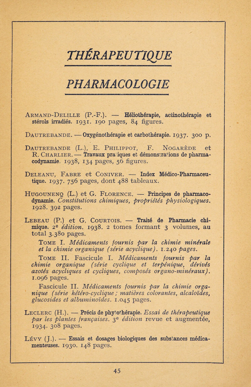 THÉRAPEUTIQUE PHARMACOLOGIE Armand-Delille (P.-F.). — Héliothérapie, aetinothérapie et stérols irradiés. 1931. 190 pages, 84 figures. Dautrebande. —-Oxygénothérapie et carbothérapie. 1937. 300 p. Dautrebande (L.), E. Philippot, F. Nogarède et R. Charlier. — Travaux pra iques et démonstrations de pharma¬ codynamie. 1938, 134 pages, 56 figures. Deleanu, Fabre et Coniver. — Index Médico-Pharmaceu¬ tique. 1937. 756 pages, dont 488 tableaux. Hugounenq (L.) et G. Florence. — Principes de pharmaco¬ dynamie. Constitutions chimiques, propriétés physiologiques. 1928. 392 pages. Lebeau (P.) et G. Courtois. — Traité de Pharmacie chi¬ mique. 2e édition. 1938. 2 tomes formant 3 volumes, au total 3.380 pages. Tome I. Médicaments fournis par la chimie minérale et la chimie organique (série acyclique). 1.240 pages. Tome IL Fascicule I. Médicaments fournis par la chimie organique (série cyclique et terpénique, dérivés azotés acy cliques et cycliques, composés organo-minéraux). 1.096 pages. Fascicule II. Médicaments fournis par la chimie orga¬ nique (série hétéro-cyclique ; matières colorantes, alcaloïdes, glucosides et albuminoïdes. 1.045 pages. Leclerc (H.). — Précis de phytothérapie. Essai de thérapeutique par les plantes françaises. 3e édition revue et augmentée, 1934. 3°8 pages. Lévy (J.). — Essais et dosages biologiques des substances médica¬ menteuses. 1930. 148 pages.