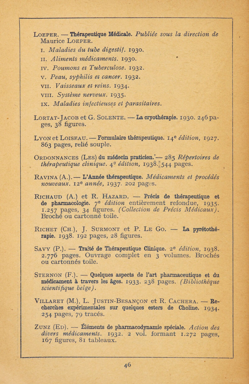 Loeper. — Thérapeutique Médicale. Publiée sous la direction de Maurice Loeper. i. Maladies du tube digestif. 1930. 11. Aliments médicaments. 1930. iv. Poumons ei Tuberculose. 1932. v. Peau, syphilis et cancer. 1932. vu. Vaisseaux et reins. 1934. vin. Système nerveux. 1935. ix. Maladies infectieuses et parasitaires. Lortat-Jacob et G. Solente. — La cryothérapie. 1930. 246 pa¬ ges, 38 figures. Lyon et Loiseau. — Formulaire thérapeutique. 14e édition, 1927. 863 pages, relié souple. Ordonnances (Les) du médecin praticien.’— 285 Répertoires de thérapeutique clinique. 4° édition, 1938.-544 pages. Ravina (A.).— L’Année thérapeutique. Médicaments et procédés nouveaux. 12e année, 1937. 202 pages. Richaud (A.) et R. Hazard. — Précis de thérapeutique et de pharmacologie. 7e édition entièrement refondue, 1935. 1.257 pages, 34 figures. (Collection de Précis MédÀcaux). Broché ou cartonné toile. Richet (Ch ), J. Surmont et P. Le Go. — La pyrétothé- rapie. 1938. 192 pages, 28 figures. Savy (P.). — Traité de Thérapeutique Clinique. 2e édition, 1938. 2.776 pages. Ouvrage complet en 3 volumes. Brochés ou cartonnés toile. Sternon (F.). — Quelques aspects de l’art pharmaceutique et du médicament à travers les âges. 1933. 238 pages. (Bibliothèque scientifique belge). Villaret (M.), L. Justin-Besançon et R. Cachera. — Re¬ cherches expérimentales sur quelques esters de Choline. 1934. 254 pages, 79 tracés. Zunz (Ed). — Éléments de pharmacodynamie spéciale. Action des divers médicaments. 1932. 2 vol. formant 1.272 pages, 167 figures, 81 tableaux.