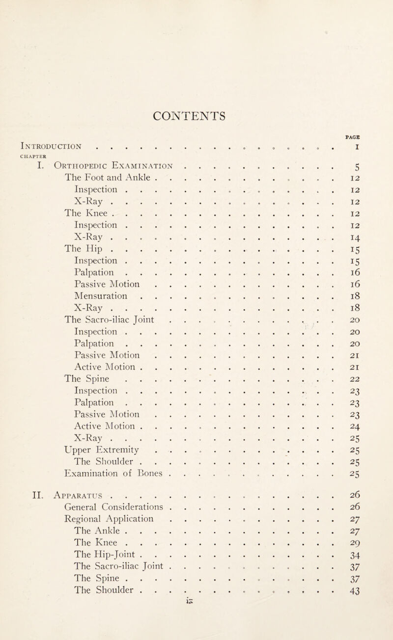 CONTENTS PAGE Introduction.. i CHAPTER L Orthopedic Examination ....... . . . 5 The Foot and Ankle. 12 Inspection. 12 X-Ray. 12 The Knee.12 Inspection. . 12 X-Ray ..14 The Hip. 15 Inspection. 15 Palpation. 16 Passive Motion.16 Mensuration .............. 18 X-Ray. 18 The Sacro-iliac Joint .. 20 Inspection. . 20 Palpation. 20 Passive Motion.21 Active Motion ..21 The Spine.22 Inspection.. .. . . 23 Palpation. . 23 Passive Motion. 23 Active Motion . . . . 24 X-Ray. 25 Upper Extremity ..25 The Shoulder ..25 Examination of Bones ..25 II. Apparatus. 26 General Considerations ..26 Regional Application. 27 The Ankle.27 The Knee.29 The Hip-Joint.34 The Sacro-iliac Joint ............ 37 The Spine.. 37 The Shoulder. 43 is