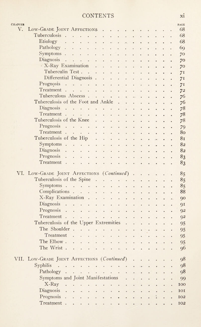 Chapter page V. Low-Grade Joint Affections.68 Tuberculosis ........ 68 Etiology ... c ........ o .. . 68 Pathology. 69 Symptoms.70 Diagnosis .. 70 X-Ray Examination ..70 Tuberculin Test. 71 Differential Diagnosis. 71 Prognpsis .. 71 Treatment. 72 Tuberculous Abscess ............. 76 Tuberculosis of the Foot and Ankle .. . 76 Diagnosis. 78 Treatment. • 78 Tuberculosis of the Knee ........... 78 Prognosis. 79 Treatment ............... 80 Tuberculosis of the Hip ............ 81 Symptoms .. 82 Diagnosis ............... 82 Prognosis. 83 Treatment. 83 VI. Low-Grade Joint Affections (Continued).85 Tuberculosis of the Spine.85 Symptoms.85 Complications.88 X-Ray Examination. 90 Diagnosis.91 Prognosis .. 92 Treatment. 92 Tuberculosis of the Upper Extremities.95 The Shoulder. 95 Treatment.95 The Elbow.95 The Wrist. 96 VII. Low-Grade Joint Affections (Continued).98 Syphilis. 98 Pathology. 98 Symptoms and Joint Manifestations. . 99 X-Ray ..100 Diagnosis . . 101 Prognosis .. 102 Treatment. 102