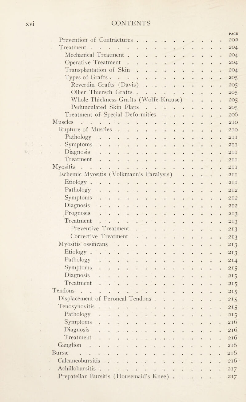 PAGE Prevention of Contractures.202 Treatment.204 Mechanical Treatment.204 Operative Treatment.204 Transplantation of Skin.204 Types of Grafts.205 Reverdin Grafts (Davis). 205 Ollier Thiersch Grafts.205 Whole Thickness Grafts (Wolfe-Krause) .... 205 Pedunculated Skin Flaps.205 Treatment of Special Deformities.206 Muscles ..210 Rupture of Muscles.210 Pathology.211 Symptoms.211 Diagnosis.211 Treatment...„ 211 Myositis.211 Ischemic Myositis (Volkmann’s Paralysis) . . . . .211 Etiology.211 Pathology.212 Symptoms.212 Diagnosis.212 Prognosis.213 T reatment.213 Preventive Treatment.213 Corrective Treatment.213 Myositis ossificans.213 Etiology.213 Pathology.214 Symptoms.215 Diagnosis.215 Treatment.215 Tendons.215 Displacement of Peroneal Tendons ..215 Tenosynovitis.215 Pathology . . . 215 Symptoms.216 Diagnosis.216 Treatment.216 Ganglion. 216 Bursae.216 Calcaneobursitis.216 Achillobursitis.217 Prepatellar Bursitis (Housemaid’s Knee).217