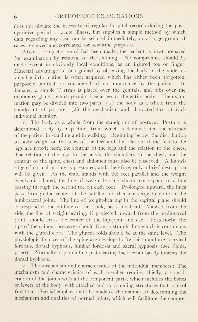 does not obviate the necessity of regular hospital records during the post operative period or acute illness, but supplies a simple method by which data regarding any case can be secured immediately, or a large group of cases reviewed and correlated for scientific purposes. After a complete record has been made, the patient is next prepared for examination by removal of the clothing. No compromise should be made except in obviously local conditions, as an injured toe or finger. Material advantage is thus gained by observing the body in the nude, as valuable information is often acquired which has either been forgotten, purposely omitted, or considered of no importance by the patient. In females, a simple T strap is placed over the genitals, and bibs over the mammary glands, which permits free access to the entire body. The exam¬ ination may be divided into two parts: (i) the body as a whole from the standpoint of posture; (2) the mechanism and characteristics of each individual member. 1. The body as a whole from the standpoint of posture: Posture is determined solely by inspection, from which is demonstrated the attitude of the patient in standing and in walking. Beginning below, the distribution of body weight on the soles of the feet and the relation of the feet to the legs are noted; next, the contour of the legs and the relation to the knees. The relation of the hips to the pelvis, the shoulders to the chest, and the contour of the spine, chest and abdomen must also be observed. A knowl¬ edge of normal posture is presumed, and, therefore, only a brief description will be given. As the child stands with the feet parallel and the weight evenly distributed, the line of weight-bearing should correspond to a line passing through the second toe on each foot. Prolonged upward, the lines pass through the center of the patellae and then converge to unite at the lumbosacral joint. The line of weight-bearing in the sagittal plane should correspond to the midline of the trunk, neck and head. Viewed from the side, the line of weight-bearing, if projected upward from the mediotarsal joint, should cross the center of the hip-joint and ear. Posteriorly, the tips of the spinous processes should form a straight line which is continuous with the gluteal cleft. The gluteal folds should be at the same level. The physiological curves of the spine are developed after birth and are : cervical lordosis, dorsal kyphosis, lumbar lordosis and sacral kyphosis (see Spine, p. 20). Normally, a plumb-line just clearing the sacrum barely touches the dorsal kyphosis. 2. The mechanism and characteristics of the individual members: The mechanism and characteristics of each member require, chiefly, a consid¬ eration of the joints with all the component parts, which includes the bones or levers of the body, with attached and surrounding structures that control function. Special emphasis will be made of the manner of determining the mechanism and qualities of normal joints, which will facilitate the compre-