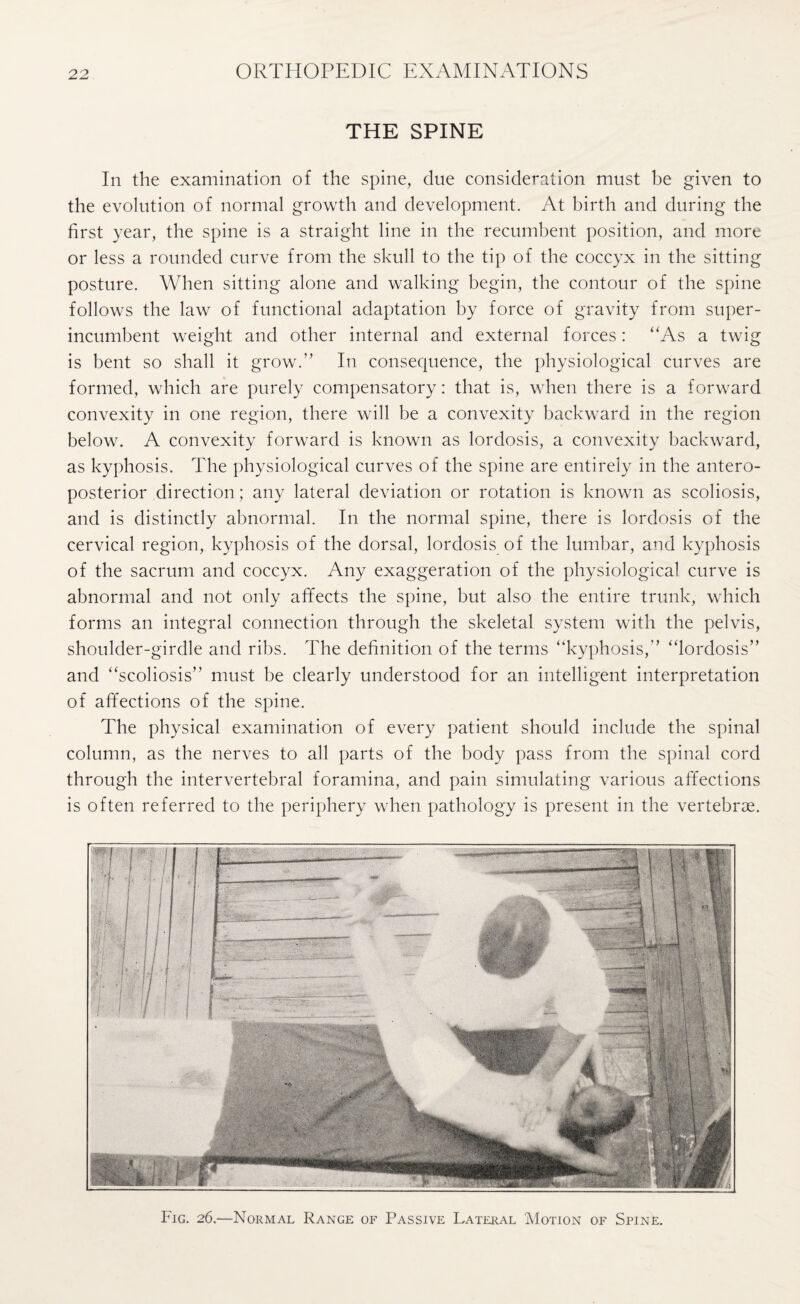 THE SPINE In the examination of the spine, due consideration must be given to the evolution of normal growth and development. At birth and during the first year, the spine is a straight line in the recumbent position, and more or less a rounded curve from the skull to the tip of the coccyx in the sitting posture. When sitting alone and walking begin, the contour of the spine follows the law of functional adaptation by force of gravity from super¬ incumbent weight and other internal and external forces: “As a twig is bent so shall it grow.” In consequence, the physiological curves are formed, which are purely compensatory: that is, when there is a forward convexity in one region, there will be a convexity backward in the region below. A convexity forward is known as lordosis, a convexity backward, as kyphosis. The physiological curves of the spine are entirely in the antero¬ posterior direction; any lateral deviation or rotation is known as scoliosis, and is distinctly abnormal. In the normal spine, there is lordosis of the cervical region, kyphosis of the dorsal, lordosis of the lumbar, and kyphosis of the sacrum and coccyx. Any exaggeration of the physiological curve is abnormal and not only affects the spine, but also the entire trunk, which forms an integral connection through the skeletal system with the pelvis, shoulder-girdle and ribs. The definition of the terms “kyphosis,“lordosis’’ and “scoliosis’’ must be clearly understood for an intelligent interpretation of affections of the spine. The physical examination of every patient should include the spinal column, as the nerves to all parts of the body pass from the spinal cord through the intervertebral foramina, and pain simulating various affections is often referred to the periphery when pathology is present in the vertebrae. Fig. 26.—Normal Range of Passive Lateral Motion of Spine.