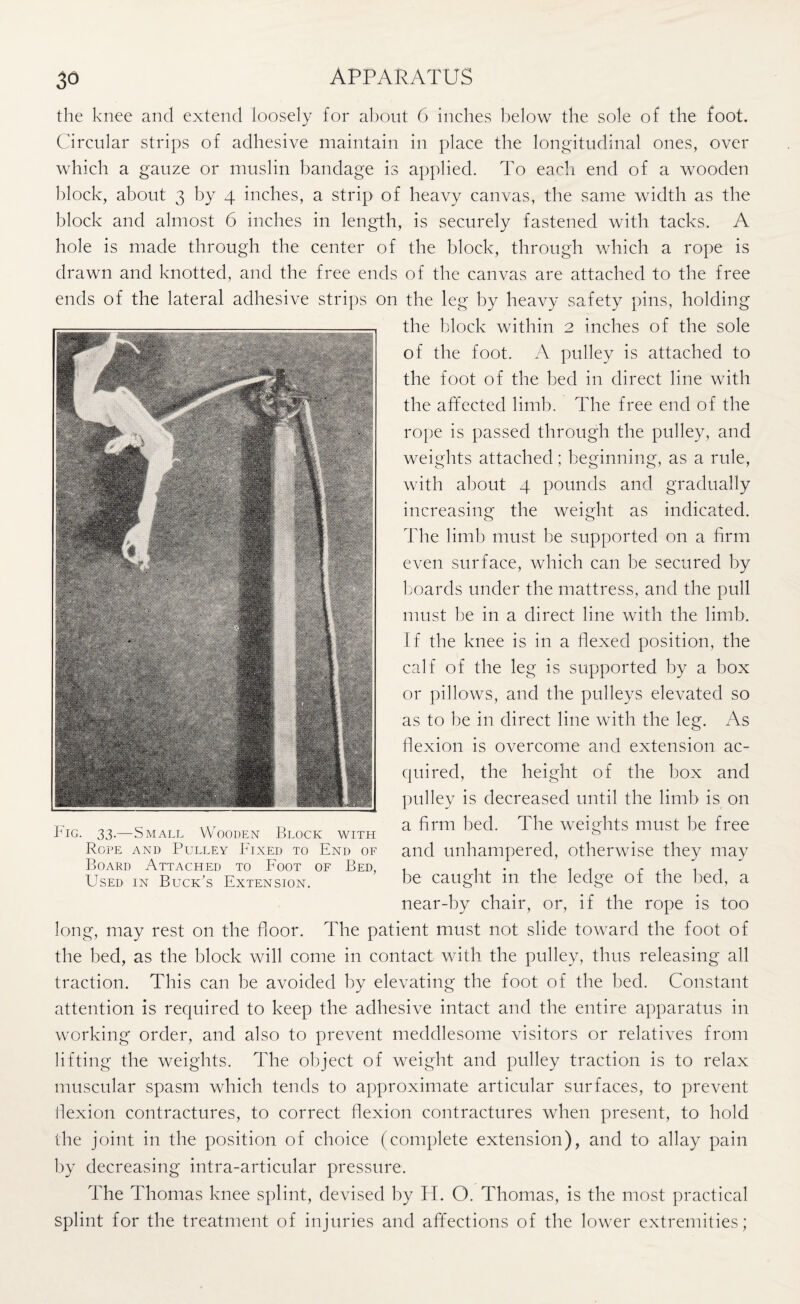 the knee and extend loosely for about 6 inches below the sole of the foot. Circular strips of adhesive maintain in place the longitudinal ones, over which a gauze or muslin bandage is applied. To each end of a wooden block, about 3 by 4 inches, a strip of heavy canvas, the same width as the block and almost 6 inches in length, is securely fastened with tacks. A hole is made through the center of the block, through which a rope is drawn and knotted, and the free ends of the canvas are attached to the free ends of the lateral adhesive strips on the leg by heavy safety pins, holding the block within 2 inches of the sole of the foot. A pulley is attached to the foot of the bed in direct line with the affected limb. The free end of the rope is passed through the pulley, and weights attached; beginning, as a rule, with about 4 pounds and gradually increasing the weight as indicated. The limb must be supported on a firm even surface, which can be secured by boards under the mattress, and the pull must be in a direct line with the limb. If the knee is in a flexed position, the calf of the leg is supported by a box or pillows, and the pulleys elevated so as to be in direct line with the leg. As flexion is overcome and extension ac¬ quired, the height of the box and pulley is decreased until the limb is on a firm bed. The weights must be free and unhampered, otherwise they may be caught in the ledge of the bed, a near-by chair, or, if the rope is too long, may rest on the floor. The patient must not slide toward the foot of the bed, as the block will come in contact with the pulley, thus releasing all traction. This can be avoided by elevating the foot of the bed. Constant attention is required to keep the adhesive intact and the entire apparatus in working order, and also to prevent meddlesome visitors or relatives from lifting the weights. The object of weight and pulley traction is to relax muscular spasm which tends to approximate articular surfaces, to prevent flexion contractures, to correct flexion contractures when present, to hold the joint in the position of choice (complete extension), and to allay pain by decreasing intra-articular pressure. The Thomas knee splint, devised by H. O. Thomas, is the most practical splint for the treatment of injuries and affections of the lower extremities; Fig. 33.—Small Wooden Block with Rope and Pulley Fixed to End of Board Attached to Foot of Bed, Used in Buck's Extension.