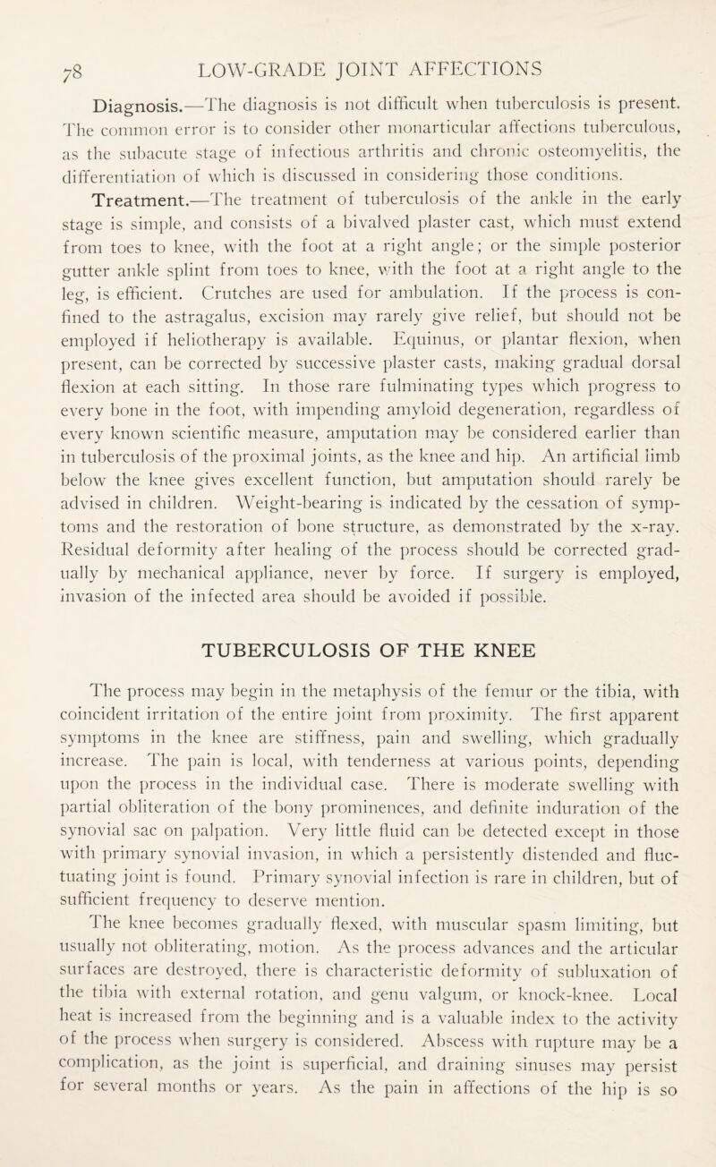 Diagnosis.—The diagnosis is not difficult when tuberculosis is present. The common error is to consider other monarticular affections tuberculous, as the subacute stage of infectious arthritis and chronic osteomyelitis, the differentiation of which is discussed in considering those conditions. Treatment.—The treatment of tuberculosis of the ankle in the early stage is simple, and consists of a bivalved plaster cast, which must extend from toes to knee, with the foot at a right angle; or the simple posterior gutter ankle splint from toes to knee, with the foot at a right angle to the leg, is efficient. Crutches are used for ambulation. If the process is con¬ fined to the astragalus, excision may rarely give relief, but should not be employed if heliotherapy is available. Equinus, or plantar flexion, when present, can be corrected by successive plaster casts, making gradual dorsal flexion at each sitting. In those rare fulminating types which progress to every bone in the foot, with impending amyloid degeneration, regardless of every known scientific measure, amputation may be considered earlier than in tuberculosis of the proximal joints, as the knee and hip. An artificial limb below the knee gives excellent function, but amputation should rarely be advised in children. Weight-bearing is indicated by the cessation of symp¬ toms and the restoration of bone structure, as demonstrated by the x-ray. Residual deformity after healing of the process should be corrected grad¬ ually by mechanical appliance, never by force. If surgery is employed, invasion of the infected area should be avoided if possible. TUBERCULOSIS OF THE KNEE The process may begin in the metaphysis of the femur or the tibia, with coincident irritation of the entire joint from proximity. The first apparent symptoms in the knee are stiffness, pain and swelling, which gradually increase. The pain is local, with tenderness at various points, depending upon the process in the individual case. There is moderate swelling with partial obliteration of the bony prominences, and definite induration of the synovial sac on palpation. Very little fluid can be detected except in those with primary synovial invasion, in which a persistently distended and fluc¬ tuating joint is found. Primary synovial infection is rare in children, but of sufficient frequency to deserve mention. The knee becomes gradually flexed, with muscular spasm limiting, but usually not obliterating, motion. As the process advances and the articular surfaces are destroyed, there is characteristic deformity of subluxation of the tibia with external rotation, and genu valgum, or knock-knee. Local heat is increased from the beginning and is a valuable index to the activity of the process when surgery is considered. Abscess with rupture may be a complication, as the joint is superficial, and draining sinuses may persist for several months or years. As the pain in affections of the hip is so