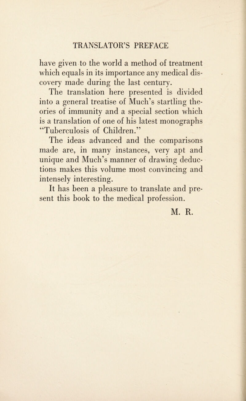 have given to the world a method of treatment which equals in its importance any medical dis¬ covery made during the last century. The translation here presented is divided into a general treatise of Much’s startling the¬ ories of immunity and a special section which is a translation of one of his latest monographs “Tuberculosis of Children.” The ideas advanced and the comparisons made are, in many instances, very apt and unique and Much’s manner of drawing deduc¬ tions makes this volume most convincing and intensely interesting. It has been a pleasure to translate and pre¬ sent this book to the medical profession. M. R.