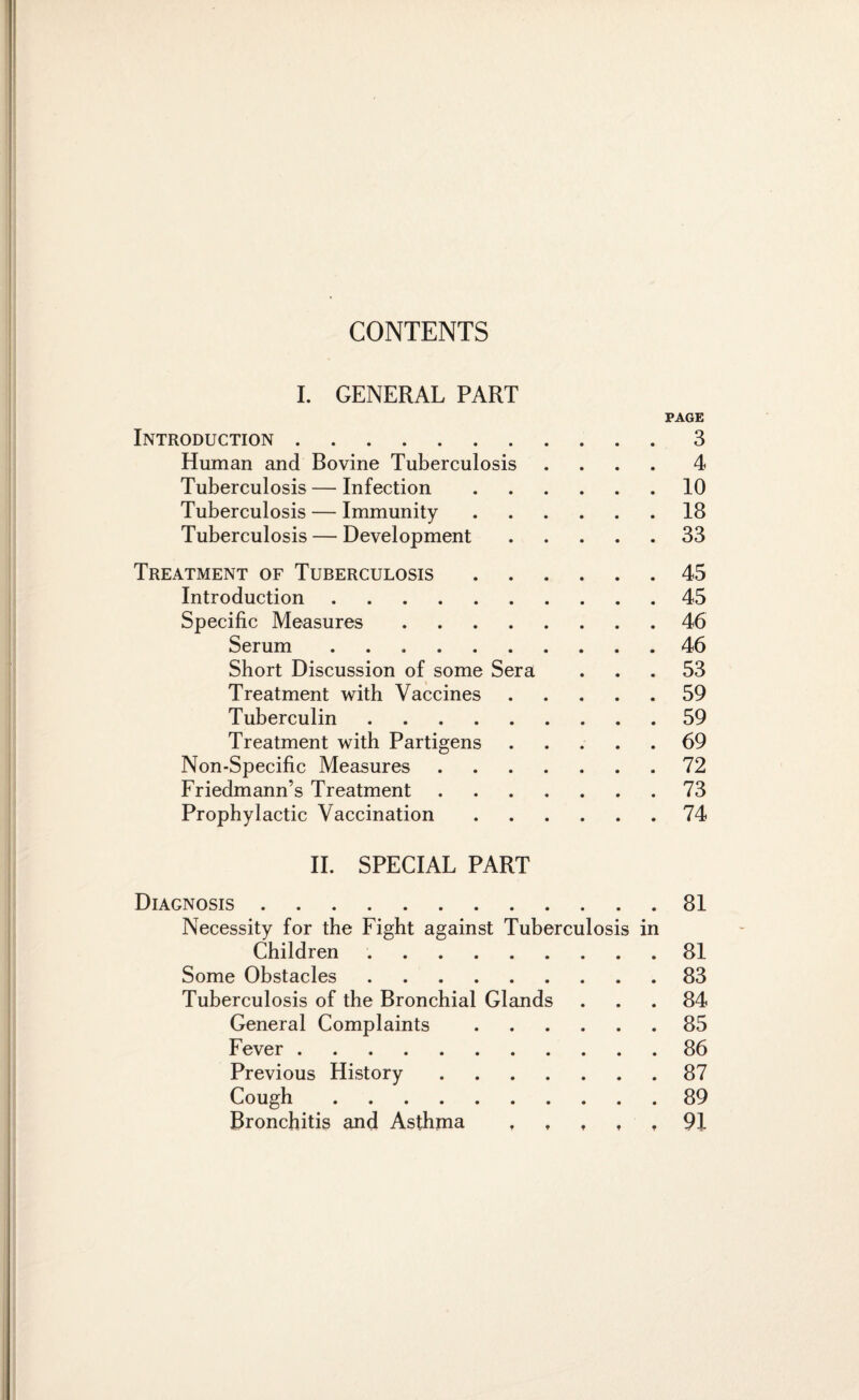 I. GENERAL PART PAGE Introduction.3 Human and Bovine Tuberculosis .... 4 Tuberculosis — Infection.10 Tuberculosis — Immunity.18 Tuberculosis — Development.33 Treatment of Tuberculosis.45 Introduction.45 Specific Measures.46 Serum ..46 Short Discussion of some Sera ... 53 Treatment with Vaccines.59 Tuberculin.59 Treatment with Partigens.69 Non-Specific Measures.72 Friedmann’s Treatment.73 Prophylactic Vaccination.74 II. SPECIAL PART Diagnosis.81 Necessity for the Fight against Tuberculosis in Children ..81 Some Obstacles.83 Tuberculosis of the Bronchial Glands ... 84 General Complaints.85 Fever.86 Previous History.87 Cough.89 Bronchitis and Asthma f t , , t 91