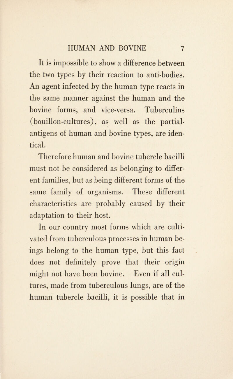 It is impossible to show a difference between the two types by their reaction to anti-bodies. An agent infected by the human type reacts in the same manner against the human and the bovine forms, and vice-versa. Tuberculins (bouillon-cultures), as well as the partial- antigens of human and bovine types, are iden¬ tical. Therefore human and bovine tubercle bacilli must not be considered as belonging to differ¬ ent families, but as being different forms of the same family of organisms. These different characteristics are probably caused by their adaptation to their host. In our country most forms which are culti¬ vated from tuberculous processes in human be¬ ings belong to the human type, but this fact does not definitely prove that their origin might not have been bovine. Even if all cul¬ tures, made from tuberculous lungs, are of the human tubercle bacilli, it is possible that in