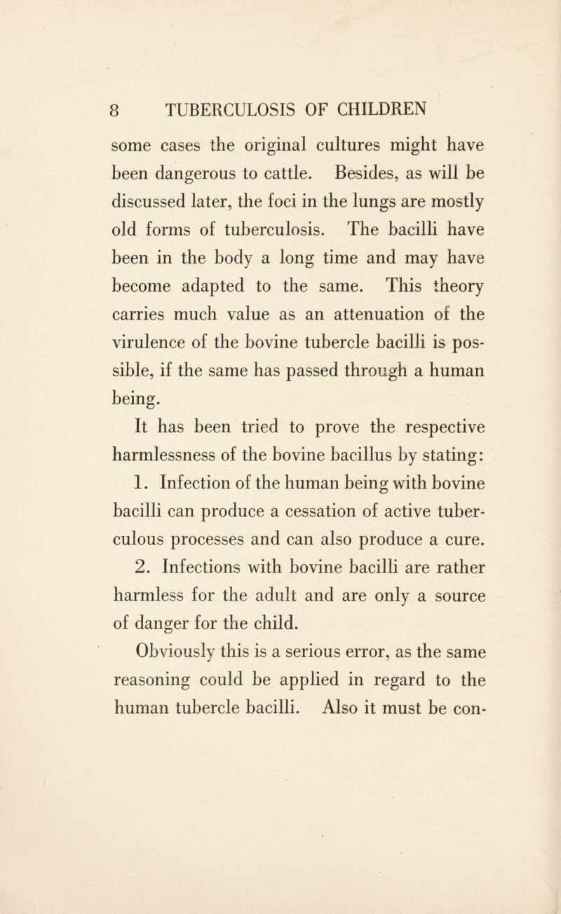 some cases the original cultures might have been dangerous to cattle. Besides, as will be discussed later, the foci in the lungs are mostly old forms of tuberculosis. The bacilli have been in the body a long time and may have become adapted to the same. This theory carries much value as an attenuation of the virulence of the bovine tubercle bacilli is pos¬ sible, if the same has passed through a human being. It has been tried to prove the respective harmlessness of the bovine bacillus by stating: 1. Infection of the human being with bovine bacilli can produce a cessation of active tuber¬ culous processes and can also produce a cure. 2. Infections with bovine bacilli are rather harmless for the adult and are only a source of danger for the child. Obviously this is a serious error, as the same reasoning could be applied in regard to the human tubercle bacilli. Also it must be con-