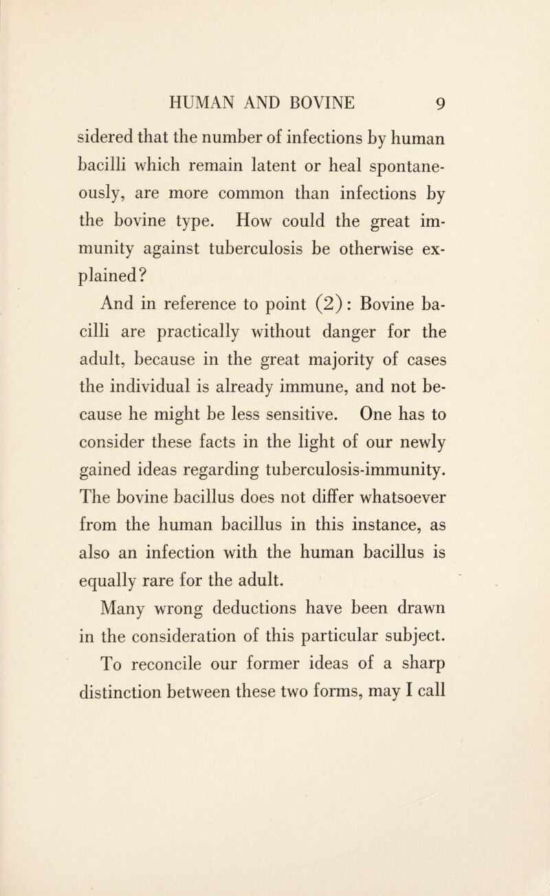 sidered that the number of infections by human bacilli which remain latent or heal spontane¬ ously, are more common than infections by the bovine type. How could the great im¬ munity against tuberculosis be otherwise ex¬ plained? And in reference to point (2): Bovine ba¬ cilli are practically without danger for the adult, because in the great majority of cases the individual is already immune, and not be¬ cause he might be less sensitive. One has to consider these facts in the light of our newly gained ideas regarding tuberculosis-immunity. The bovine bacillus does not differ whatsoever from the human bacillus in this instance, as also an infection with the human bacillus is equally rare for the adult. Many wrong deductions have been drawn in the consideration of this particular subject. To reconcile our former ideas of a sharp distinction between these two forms, may I call