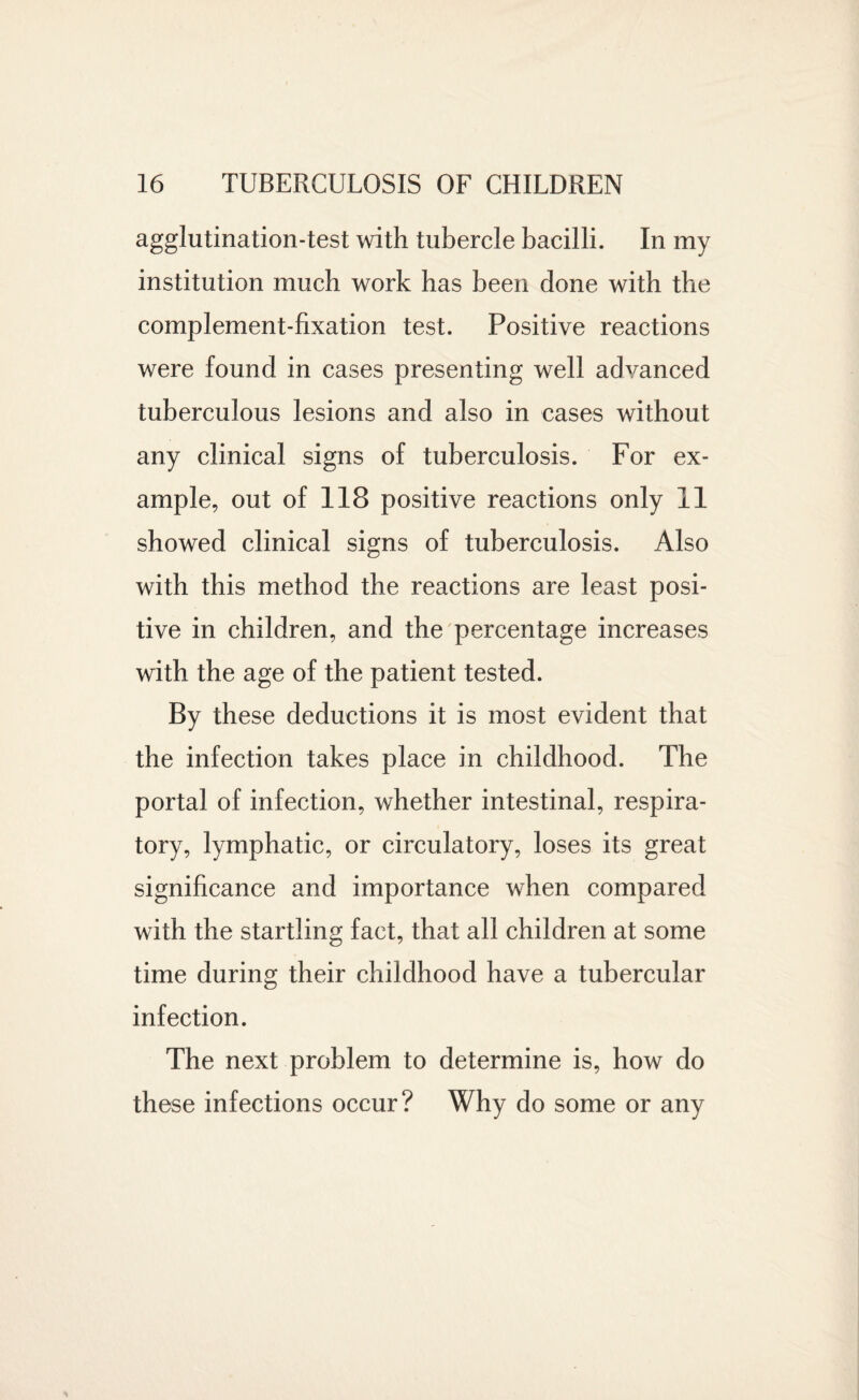 agglutination-test with tubercle bacilli. In my institution much work has been done with the complement-fixation test. Positive reactions were found in cases presenting well advanced tuberculous lesions and also in cases without any clinical signs of tuberculosis. For ex¬ ample, out of 118 positive reactions only 11 showed clinical signs of tuberculosis. Also with this method the reactions are least posi¬ tive in children, and the percentage increases with the age of the patient tested. By these deductions it is most evident that the infection takes place in childhood. The portal of infection, whether intestinal, respira¬ tory, lymphatic, or circulatory, loses its great significance and importance when compared with the startling fact, that all children at some time during their childhood have a tubercular infection. The next problem to determine is, how do these infections occur? Why do some or any