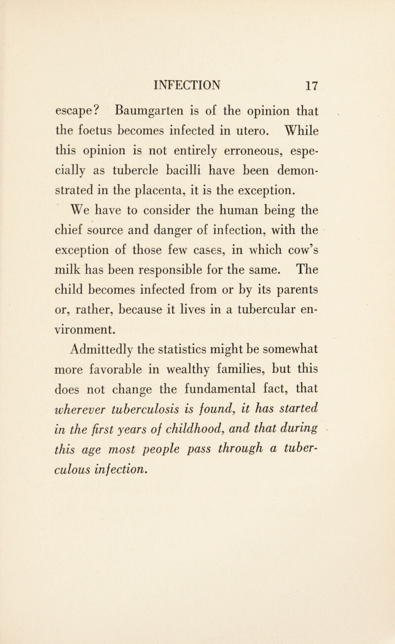 escape? Baumgarten is of the opinion that the foetus becomes infected in utero. While this opinion is not entirely erroneous, espe¬ cially as tubercle bacilli have been demon¬ strated in the placenta, it is the exception. We have to consider the human being the chief source and danger of infection, with the exception of those few cases, in which cow’s milk has been responsible for the same. The child becomes infected from or by its parents or, rather, because it lives in a tubercular en¬ vironment. Admittedly the statistics might be somewhat more favorable in wealthy families, but this does not change the fundamental fact, that wherever tuberculosis is found, it has started in the first years of childhood, and that during - this age most people pass through a tuber¬ culous infection.