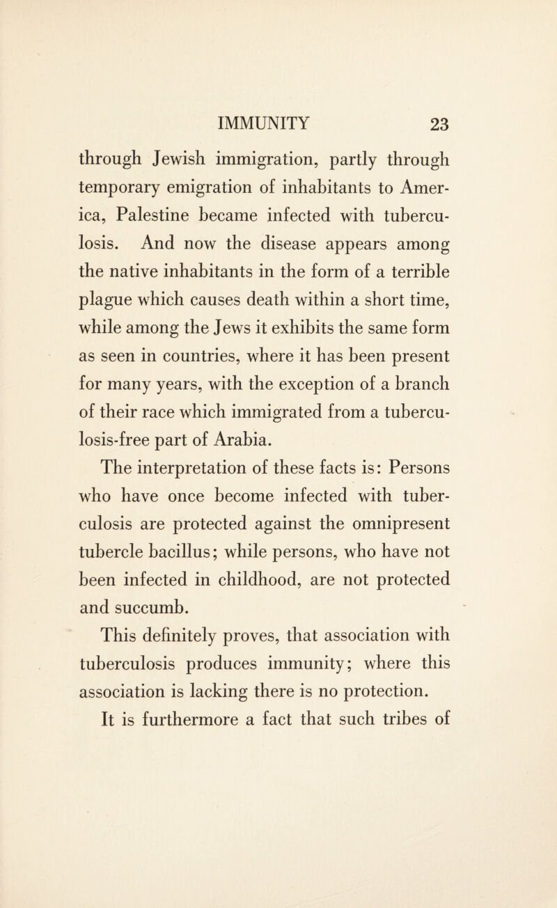 through Jewish immigration, partly through temporary emigration of inhabitants to Amer¬ ica, Palestine became infected with tubercu¬ losis. And now the disease appears among the native inhabitants in the form of a terrible plague which causes death within a short time, while among the Jews it exhibits the same form as seen in countries, where it has been present for many years, with the exception of a branch of their race which immigrated from a tubercu¬ losis-free part of Arabia. The interpretation of these facts is: Persons who have once become infected with tuber¬ culosis are protected against the omnipresent tubercle bacillus; while persons, who have not been infected in childhood, are not protected and succumb. This definitely proves, that association with tuberculosis produces immunity; where this association is lacking there is no protection. It is furthermore a fact that such tribes of