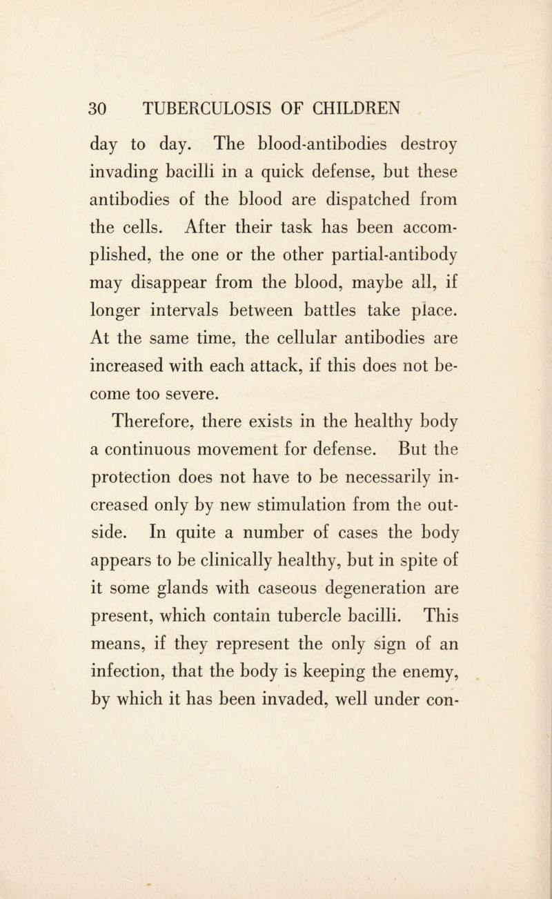 day to day. The blood-antibodies destroy invading bacilli in a quick defense, but these antibodies of the blood are dispatched from the cells. After their task has been accom¬ plished, the one or the other partial-antibody may disappear from the blood, maybe all, if longer intervals between battles take place. At the same time, the cellular antibodies are increased with each attack, if this does not be¬ come too severe. Therefore, there exists in the healthy body a continuous movement for defense. But the protection does not have to be necessarily in¬ creased only by new stimulation from the out¬ side. In quite a number of cases the body appears to be clinically healthy, but in spite of it some glands with caseous degeneration are present, which contain tubercle bacilli. This means, if they represent the only sign of an infection, that the body is keeping the enemy, by which it has been invaded, well under con-