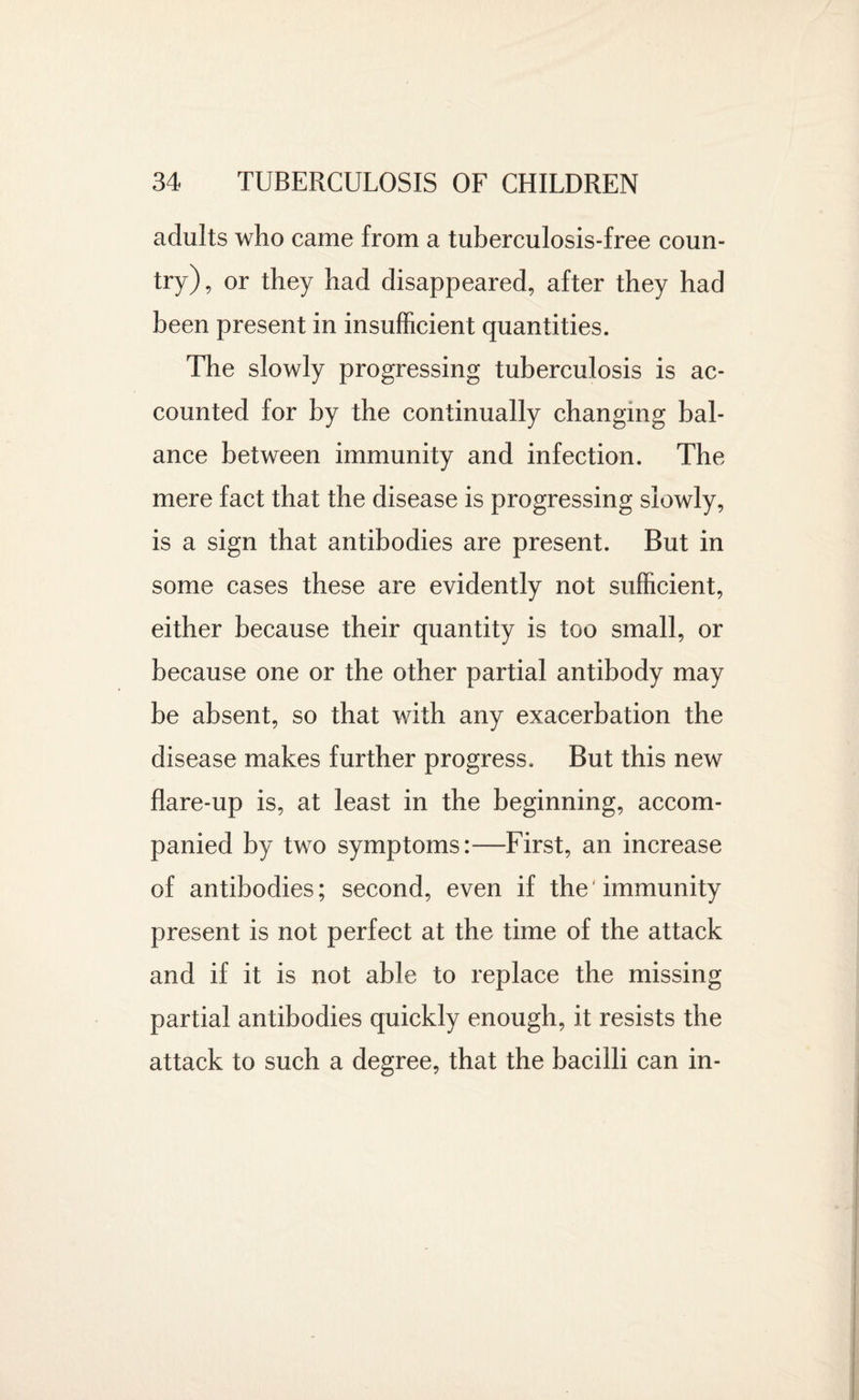 adults who came from a tuberculosis-free coun¬ try), or they had disappeared, after they had been present in insufficient quantities. The slowly progressing tuberculosis is ac¬ counted for by the continually changing bal¬ ance between immunity and infection. The mere fact that the disease is progressing slowly, is a sign that antibodies are present. But in some cases these are evidently not sufficient, either because their quantity is too small, or because one or the other partial antibody may be absent, so that with any exacerbation the disease makes further progress. But this new flare-up is, at least in the beginning, accom¬ panied by two symptoms:—First, an increase of antibodies; second, even if the immunity present is not perfect at the time of the attack and if it is not able to replace the missing partial antibodies quickly enough, it resists the attack to such a degree, that the bacilli can in-