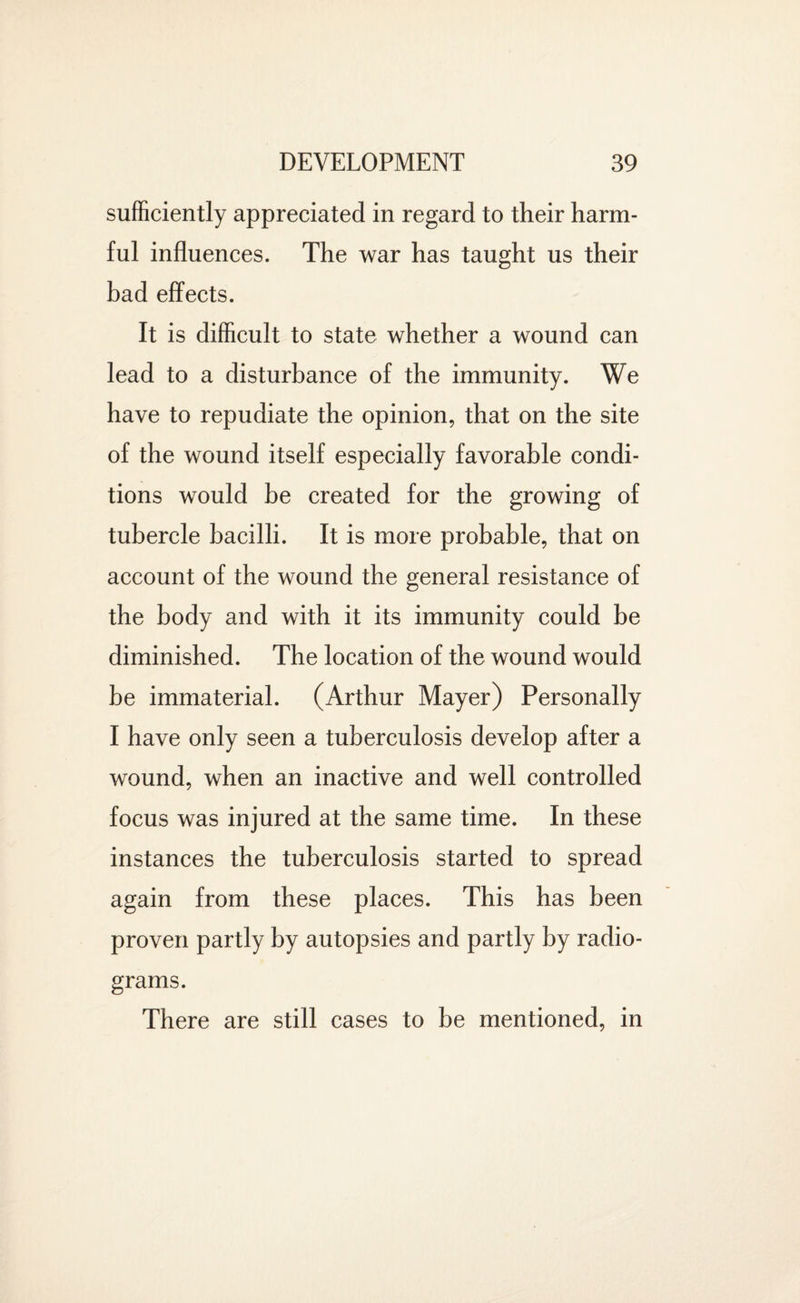 sufficiently appreciated in regard to their harm¬ ful influences. The war has taught us their bad effects. It is difficult to state whether a wound can lead to a disturbance of the immunity. We have to repudiate the opinion, that on the site of the wound itself especially favorable condi¬ tions would be created for the growing of tubercle bacilli. It is more probable, that on account of the wound the general resistance of the body and with it its immunity could be diminished. The location of the wound would be immaterial. (Arthur Mayer) Personally I have only seen a tuberculosis develop after a wound, when an inactive and well controlled focus was injured at the same time. In these instances the tuberculosis started to spread again from these places. This has been proven partly by autopsies and partly by radio¬ grams. There are still cases to be mentioned, in