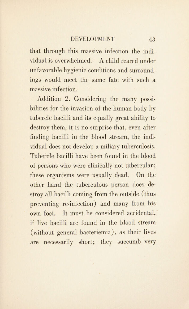 that through this massive infection the indi¬ vidual is overwhelmed. A child reared under unfavorable hygienic conditions and surround¬ ings would meet the same fate with such a massive infection. Addition 2. Considering the many possi¬ bilities for the invasion of the human body by tubercle bacilli and its equally great ability to destroy them, it is no surprise that, even after finding bacilli in the blood stream, the indi¬ vidual does not develop a miliary tuberculosis. Tubercle bacilli have been found in the blood of persons who were clinically not tubercular; these organisms were usually dead. On the other hand the tuberculous person does de¬ stroy all bacilli coming from the outside (thus preventing re-infection) and many from his own foci. It must be considered accidental, if live bacilli are found in the blood stream (without general bacteriemia), as their lives are necessarily short; they succumb very