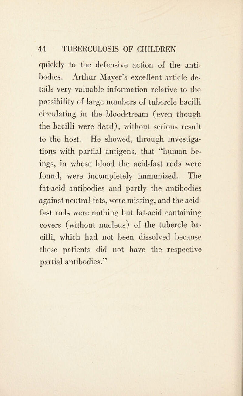 quickly to the defensive action of the anti¬ bodies. Arthur Mayer’s excellent article de¬ tails very valuable information relative to the possibility of large numbers of tubercle bacilli circulating in the bloodstream (even though the bacilli were dead), without serious result to the host. He showed, through investiga¬ tions with partial antigens, that 6‘human be¬ ings, in whose blood the acid-fast rods were found, were incompletely immunized. The fat-acid antibodies and partly the antibodies against neutral-fats, were missing, and the acid- fast rods were nothing but fat-acid containing covers (without nucleus) of the tubercle ba¬ cilli, which had not been dissolved because these patients did not have the respective partial antibodies.”