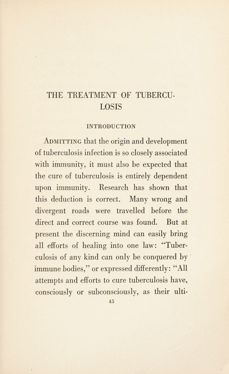 THE TREATMENT OF TUBERCU¬ LOSIS INTRODUCTION Admitting that the origin and development of tuberculosis infection is so closely associated with immunity, it must also be expected that the cure of tuberculosis is entirely dependent upon immunity. Research has shown that this deduction is correct. Many wrong and divergent roads were travelled before the direct and correct course was found. But at present the discerning mind can easily bring all efforts of healing into one law: “Tuber¬ culosis of any kind can only be conquered by immune bodies,” or expressed differently: “All attempts and efforts to cure tuberculosis have, consciously or subconsciously, as their ulti-