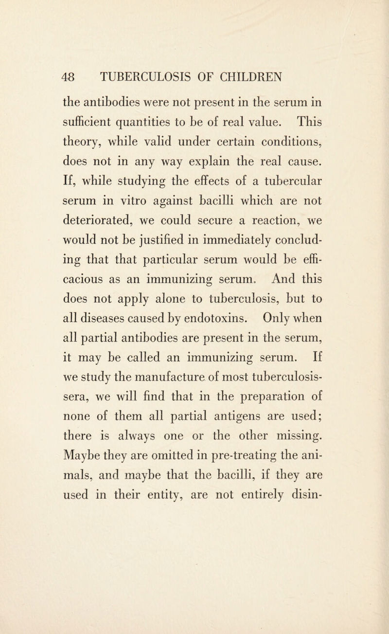 the antibodies were not present in the serum in sufficient quantities to be of real value. This theory, while valid under certain conditions, does not in any way explain the real cause. If, while studying the effects of a tubercular serum in vitro against bacilli which are not deteriorated, we could secure a reaction, we would not be justified in immediately conclud¬ ing that that particular serum would be effi¬ cacious as an immunizing serum. And this does not apply alone to tuberculosis, but to all diseases caused by endotoxins. Only when all partial antibodies are present in the serum, it may be called an immunizing serum. If we study the manufacture of most tuberculosis- sera, we will find that in the preparation of none of them all partial antigens are used; there is always one or the other missing. Maybe they are omitted in pre-treating the ani¬ mals, and maybe that the bacilli, if they are used in their entity, are not entirely disin-