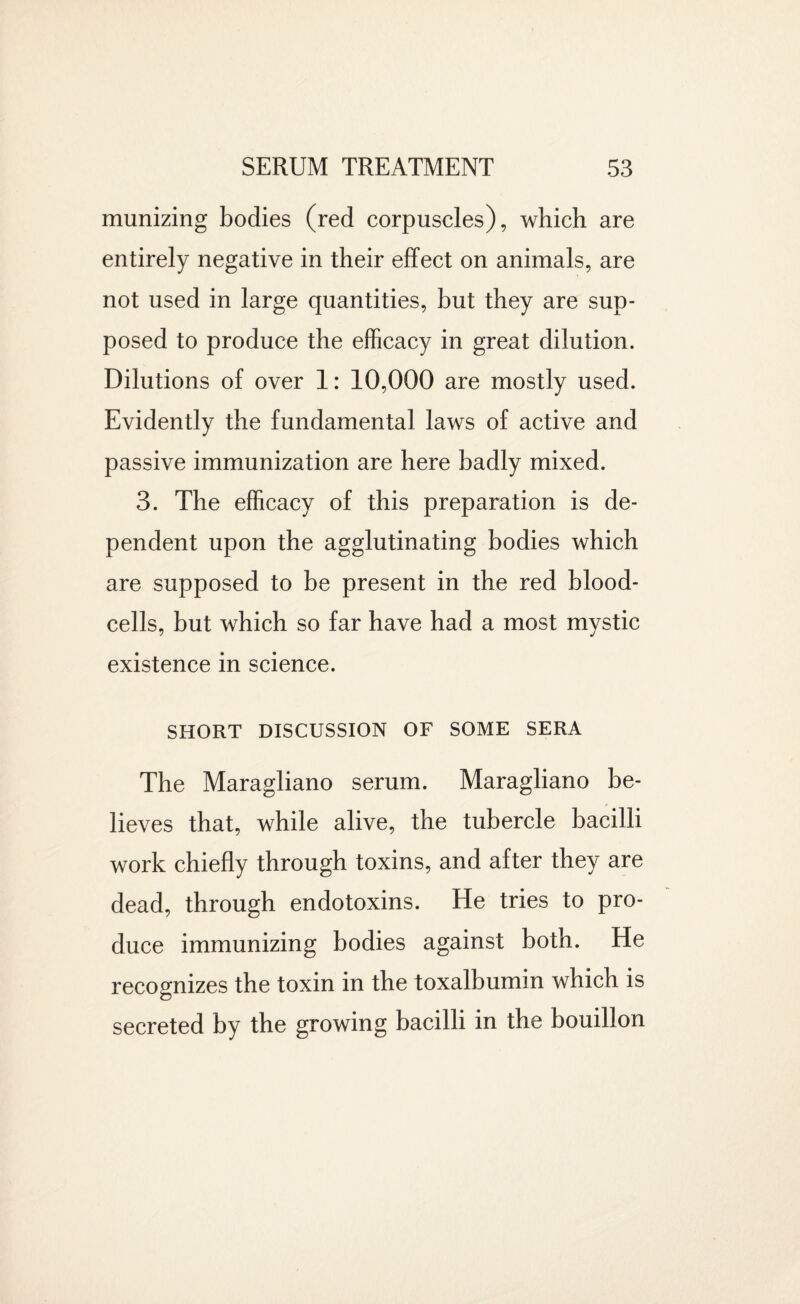 munizing bodies (red corpuscles), which are entirely negative in their effect on animals, are not used in large quantities, but they are sup¬ posed to produce the efficacy in great dilution. Dilutions of over 1: 10,000 are mostly used. Evidently the fundamental laws of active and passive immunization are here badly mixed. 3. The efficacy of this preparation is de¬ pendent upon the agglutinating bodies which are supposed to be present in the red blood- cells, but which so far have had a most mystic existence in science. SHORT DISCUSSION OF SOME SERA The Maragliano serum. Maragliano be¬ lieves that, while alive, the tubercle bacilli work chiefly through toxins, and after they are dead, through endotoxins. He tries to pro¬ duce immunizing bodies against both. He recognizes the toxin in the toxalbumin which is <D secreted by the growing bacilli in the bouillon