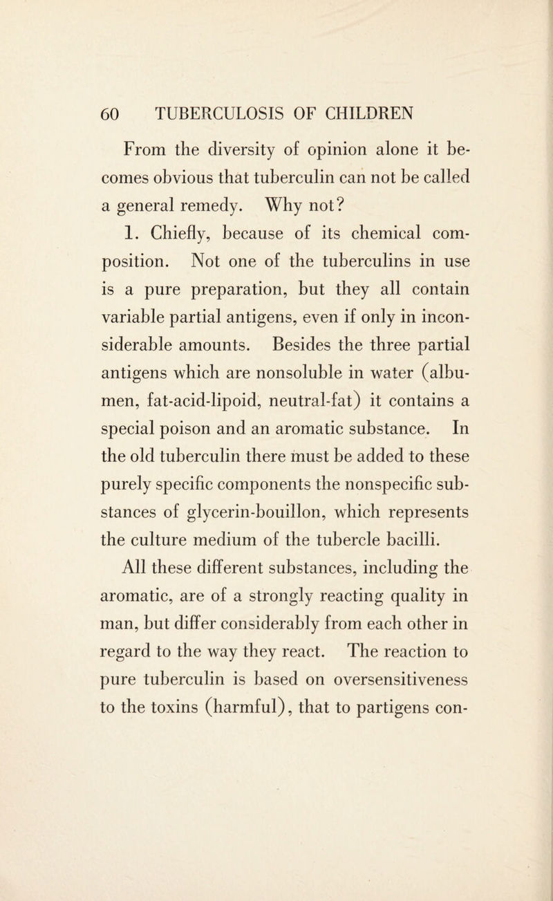 From the diversity of opinion alone it be¬ comes obvious that tuberculin can not be called a general remedy. Why not? 1. Chiefly, because of its chemical com¬ position. Not one of the tuberculins in use is a pure preparation, but they all contain variable partial antigens, even if only in incon¬ siderable amounts. Besides the three partial antigens which are nonsoluble in water (albu¬ men, fat-acid-lipoid, neutral-fat) it contains a special poison and an aromatic substance. In the old tuberculin there must be added to these purely specific components the nonspecific sub¬ stances of glycerin-bouillon, which represents the culture medium of the tubercle bacilli. All these different substances, including the aromatic, are of a strongly reacting quality in man, but differ considerably from each other in regard to the way they react. The reaction to pure tuberculin is based on oversensitiveness to the toxins (harmful), that to partigens con-