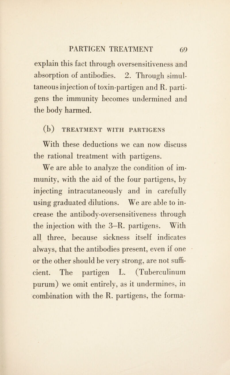 explain this fact through oversensitiveness and absorption of antibodies. 2. Through simul¬ taneous injection of toxin-partigen and R. parti- gens the immunity becomes undermined and the body harmed. (b) TREATMENT WITH PARTIGENS With these deductions we can now discuss the rational treatment with partigens. We are able to analyze the condition of im¬ munity, with the aid of the four partigens, by injecting intracutaneously and in carefully using graduated dilutions. We are able to in¬ crease the antibody-oversensitiveness through the injection with the 3—R. partigens. With all three, because sickness itself indicates always, that the antibodies present, even if one or the other should be very strong, are not suffi¬ cient. The partigen L. (Tuberculinum purum) we omit entirely, as it undermines, in combination with the R. partigens, the forma-