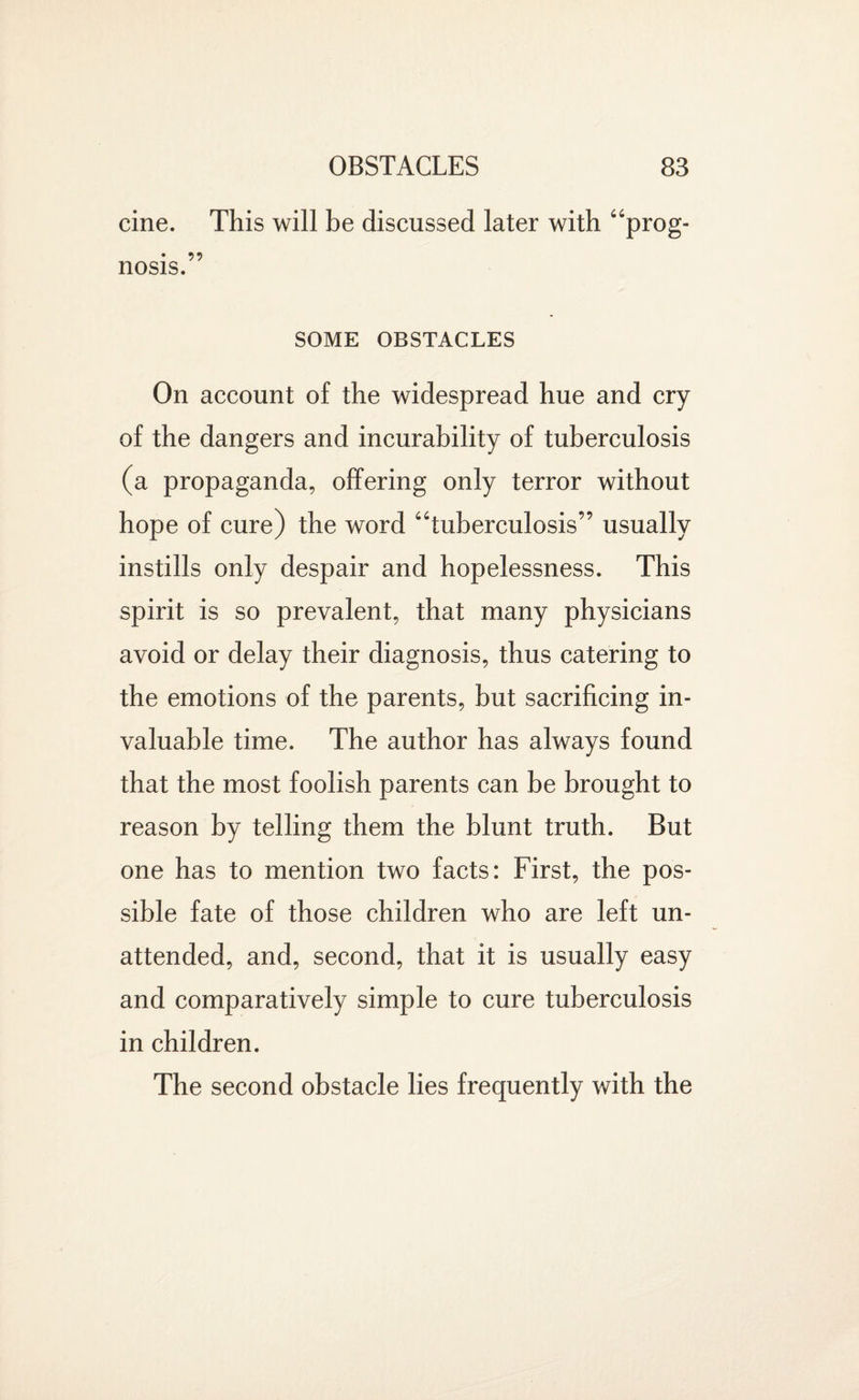 cine. This will be discussed later with “prog- • 99 nosis. SOME OBSTACLES On account of the widespread hue and cry of the dangers and incurability of tuberculosis (a propaganda, offering only terror without hope of cure) the word “tuberculosis” usually instills only despair and hopelessness. This spirit is so prevalent, that many physicians avoid or delay their diagnosis, thus catering to the emotions of the parents, but sacrificing in¬ valuable time. The author has always found that the most foolish parents can be brought to reason by telling them the blunt truth. But one has to mention two facts: First, the pos¬ sible fate of those children who are left un¬ attended, and, second, that it is usually easy and comparatively simple to cure tuberculosis in children. The second obstacle lies frequently with the