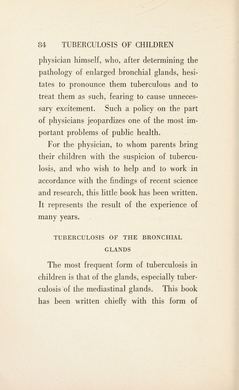 physician himself, who, after determining the pathology of enlarged bronchial glands, hesi¬ tates to pronounce them tuberculous and to treat them as such, fearing to cause unneces¬ sary excitement. Such a policy on the part of physicians jeopardizes one of the most im¬ portant problems of public health. For the physician, to whom parents bring their children with the suspicion of tubercu¬ losis, and who wish to help and to work in accordance with the findings of recent science and research, this little book has been written. It represents the result of the experience of many years. TUBERCULOSIS OF THE BRONCHIAL GLANDS The most frequent form of tuberculosis in children is that of the glands, especially tuber¬ culosis of the mediastinal glands. This book has been written chiefly with this form of