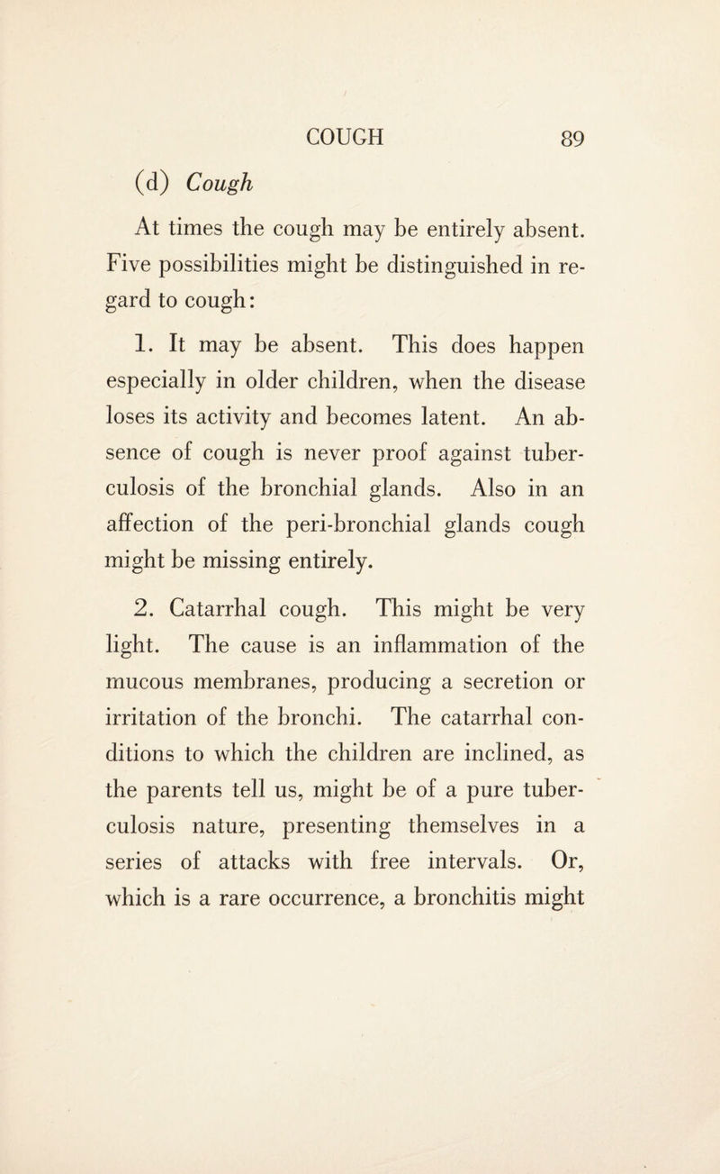 (d) Cough At times the cough may be entirely absent. Five possibilities might be distinguished in re¬ gard to cough: 1. It may be absent. This does happen especially in older children, when the disease loses its activity and becomes latent. An ab¬ sence of cough is never proof against tuber¬ culosis of the bronchial glands. Also in an affection of the peri-bronchial glands cough might be missing entirely. 2. Catarrhal cough. This might be very light. The cause is an inflammation of the mucous membranes, producing a secretion or irritation of the bronchi. The catarrhal con¬ ditions to which the children are inclined, as the parents tell us, might be of a pure tuber¬ culosis nature, presenting themselves in a series of attacks with free intervals. Or, which is a rare occurrence, a bronchitis might